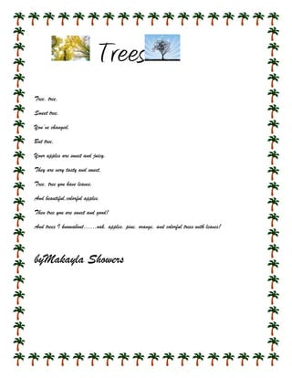 Trees
Tree, tree,

Sweet tree.

You’ve changed.

But tree,

Your apples are sweet and juicy.

They are very tasty and sweet,

Tree, tree you have leaves,

And beautiful,colorful apples.

Then tree you are sweet and good!

And trees I knowabout……oak, apples, pine, orange, and colorful trees with leaves!




byMakayla Showers
 
