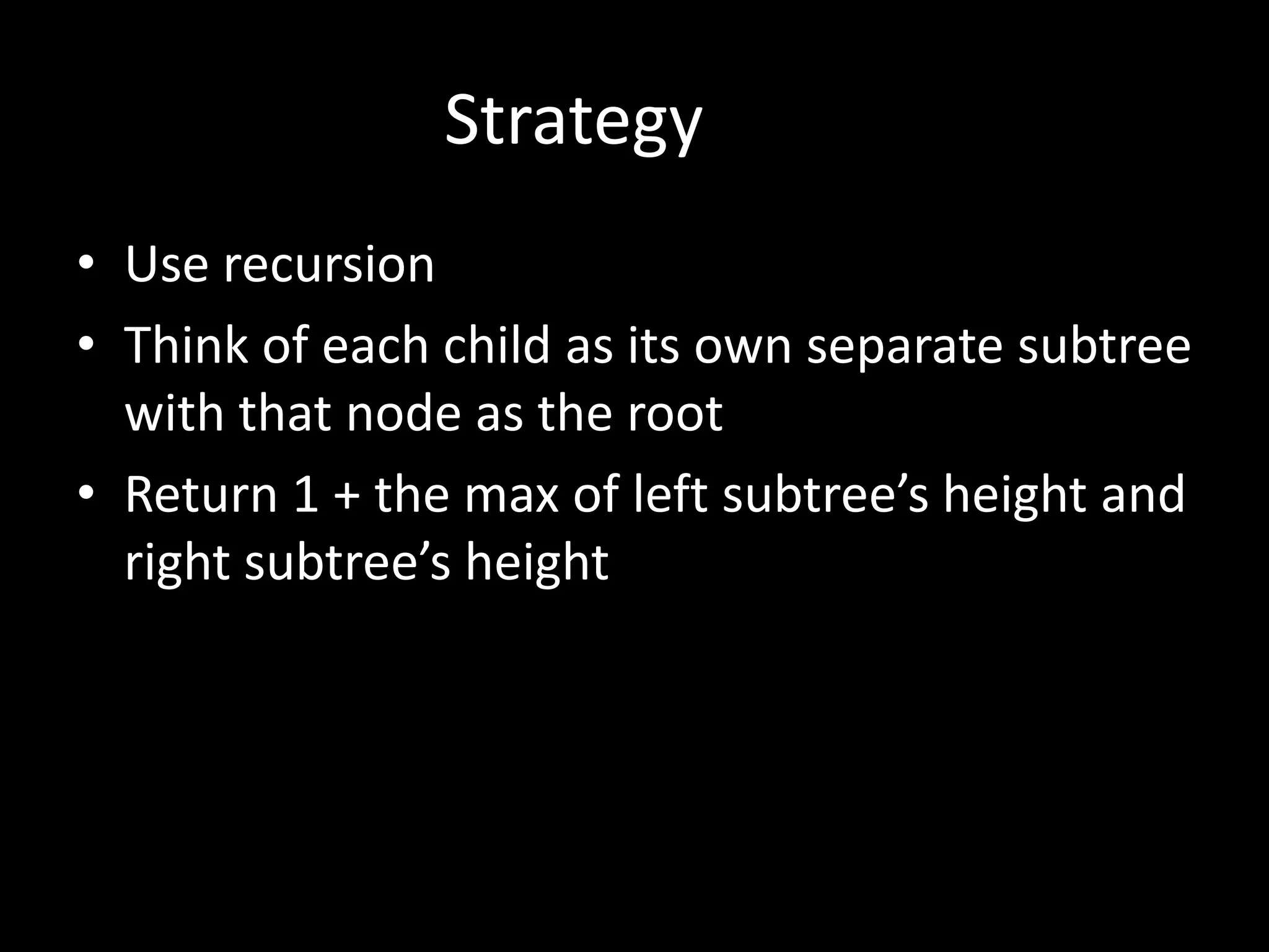Strategy
• Use recursion
• Think of each child as its own separate subtree
with that node as the root
• Return 1 + the max of left subtree’s height and
right subtree’s height

 