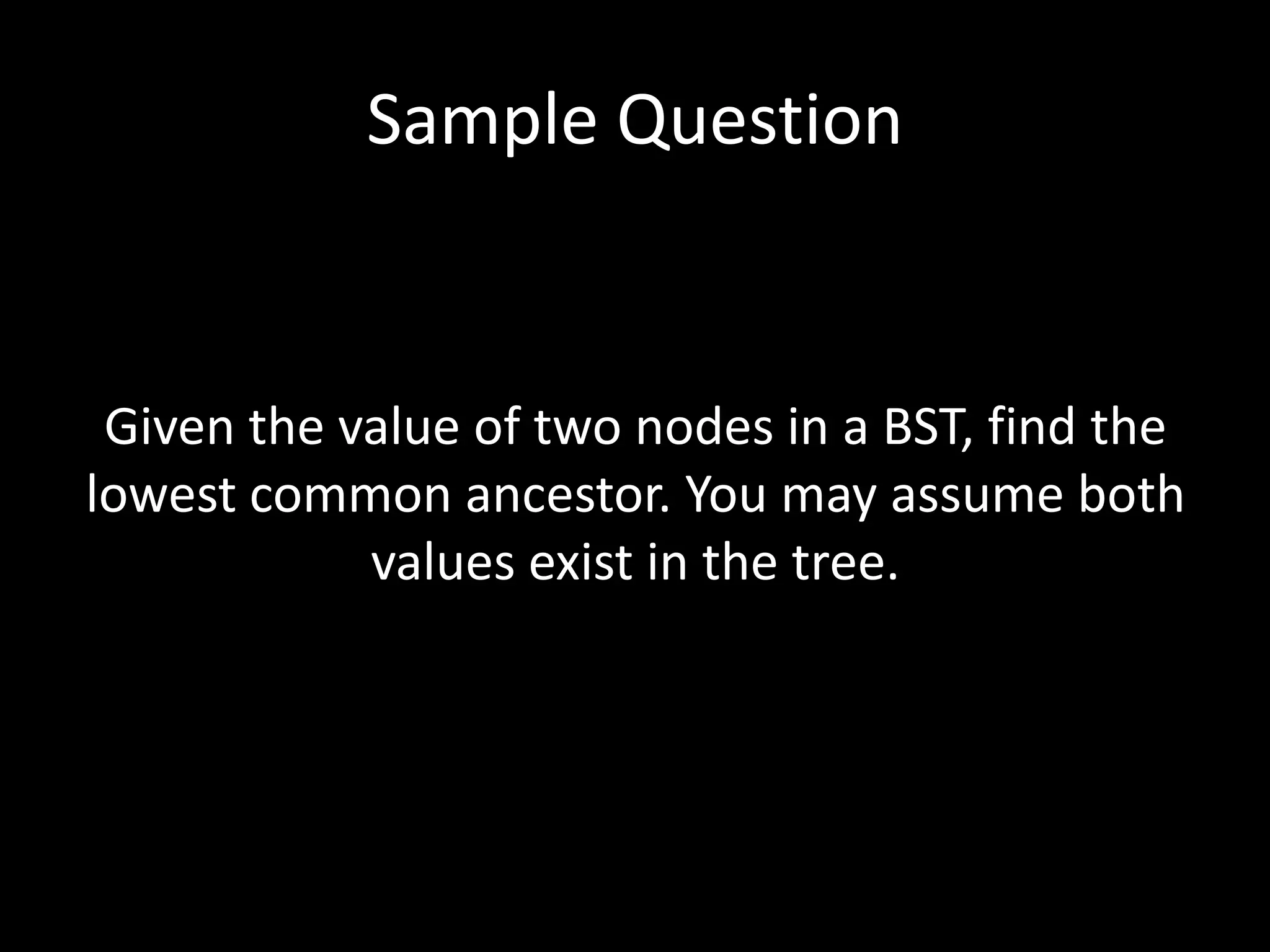 Sample Question

Given the value of two nodes in a BST, find the
lowest common ancestor. You may assume both
values exist in the tree.

 