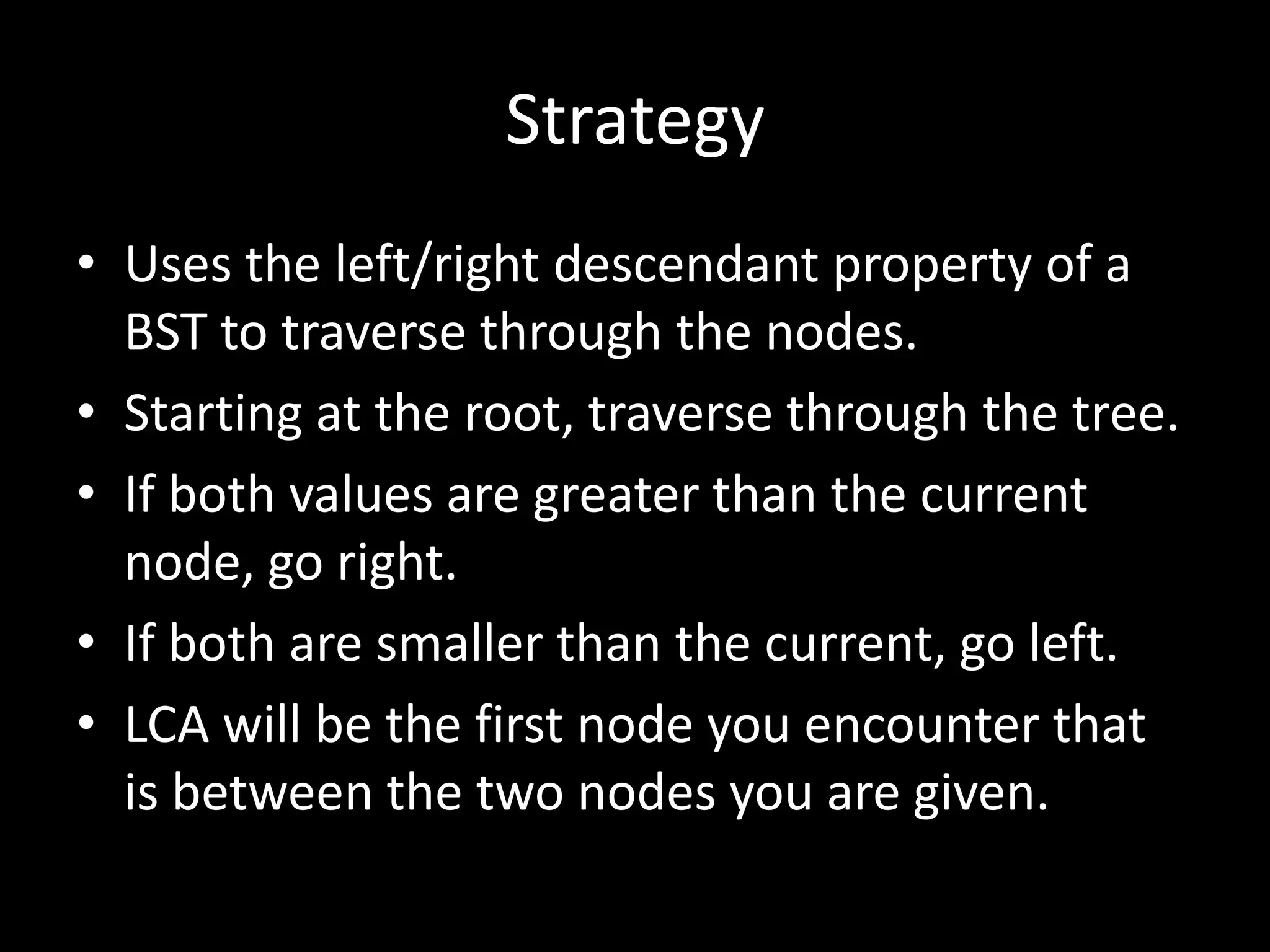 Strategy
• Uses the left/right descendant property of a
BST to traverse through the nodes.
• Starting at the root, traverse through the tree.
• If both values are greater than the current
node, go right.
• If both are smaller than the current, go left.
• LCA will be the first node you encounter that
is between the two nodes you are given.

 