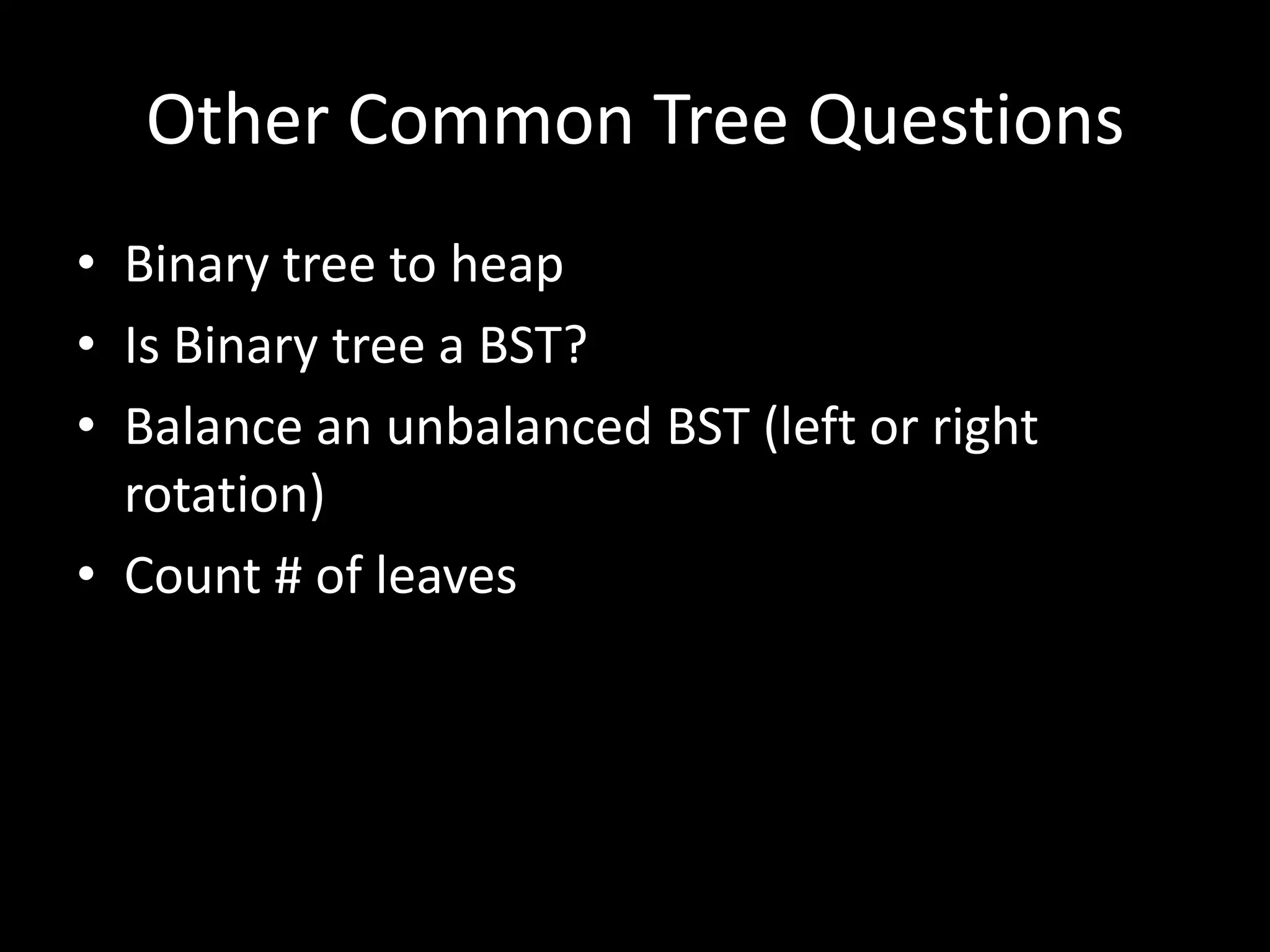 Other Common Tree Questions
• Binary tree to heap
• Is Binary tree a BST?
• Balance an unbalanced BST (left or right
rotation)
• Count # of leaves

 
