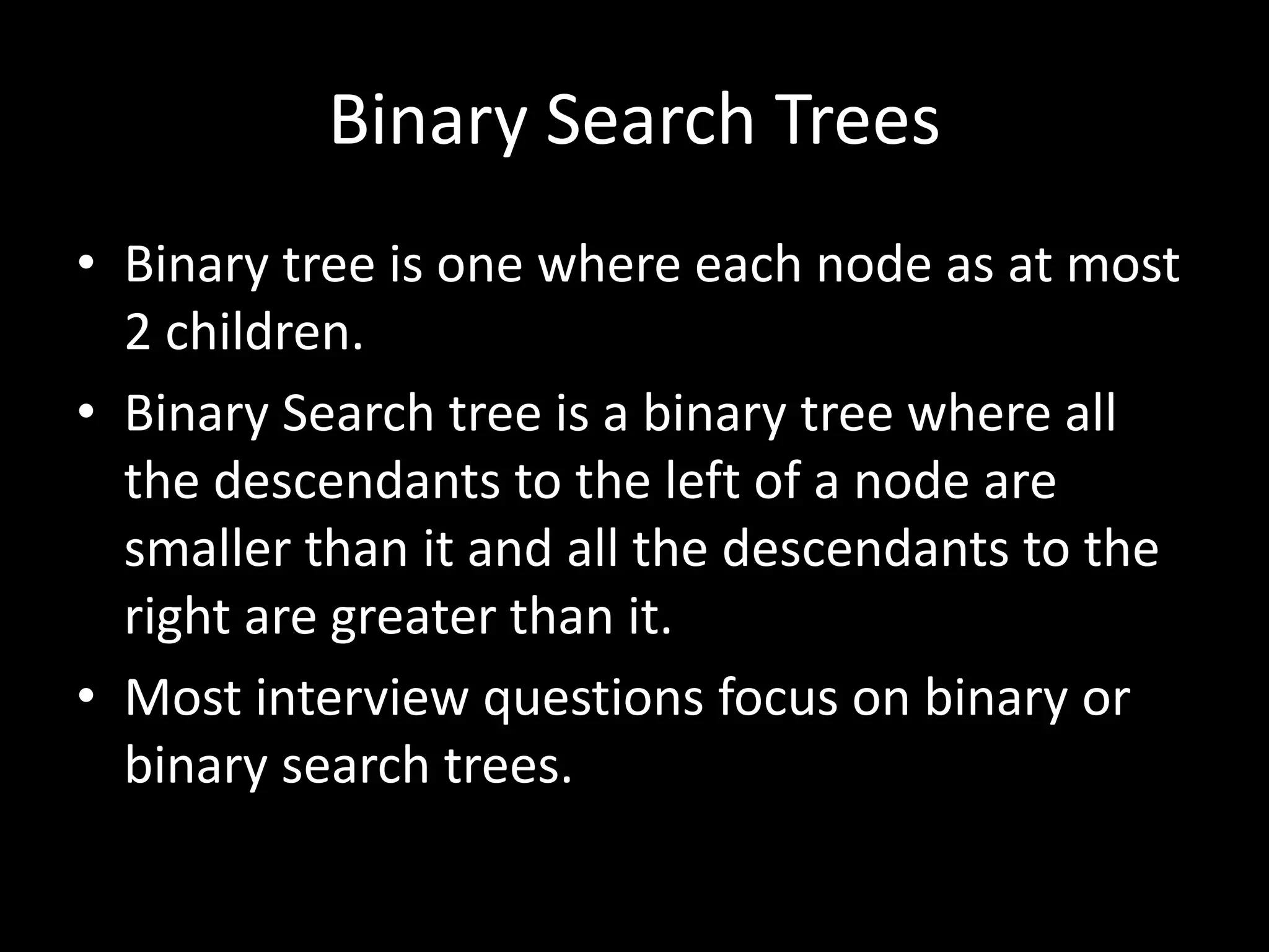 Binary Search Trees
• Binary tree is one where each node as at most
2 children.
• Binary Search tree is a binary tree where all
the descendants to the left of a node are
smaller than it and all the descendants to the
right are greater than it.
• Most interview questions focus on binary or
binary search trees.

 