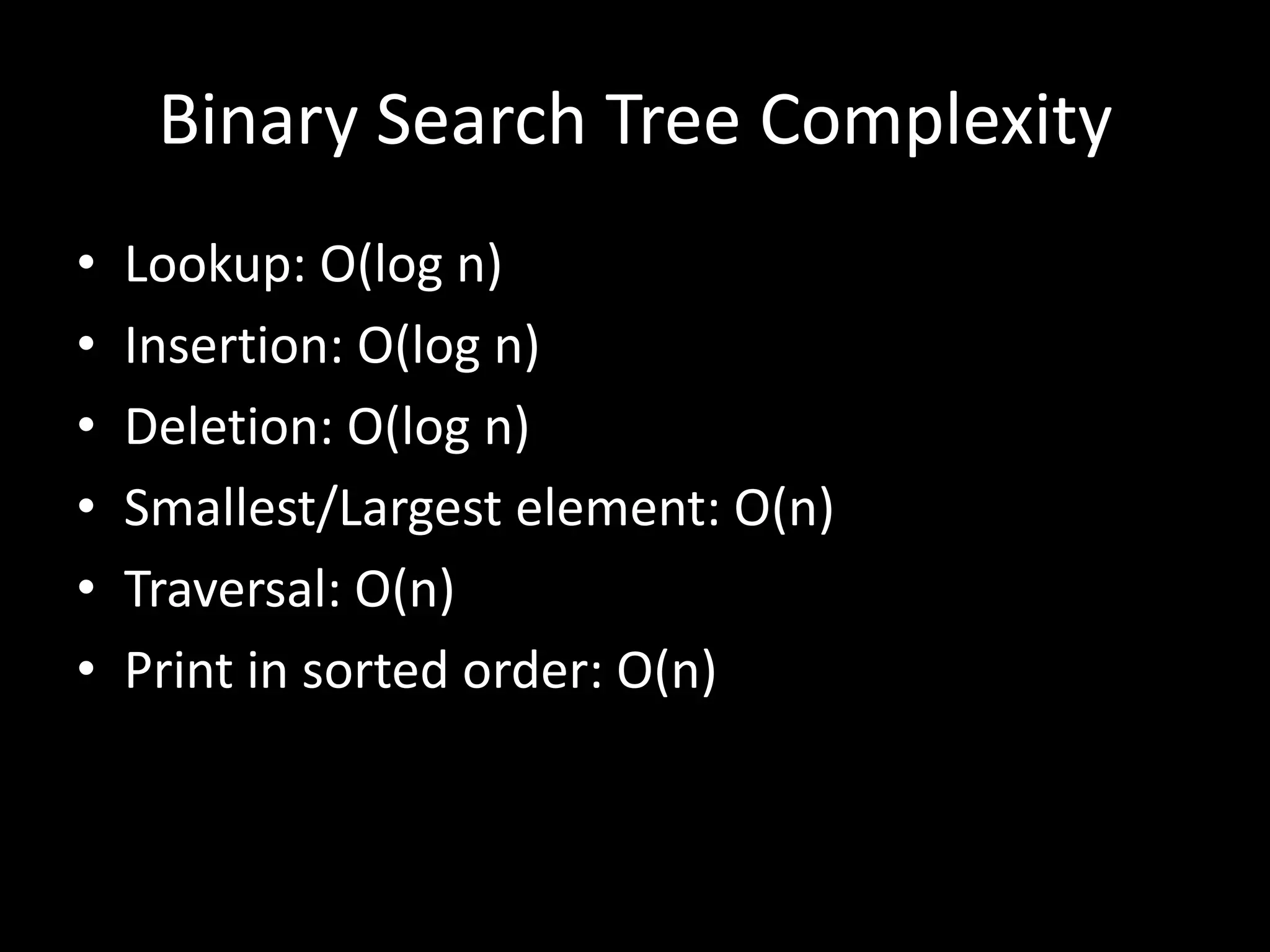 Binary Search Tree Complexity
•
•
•
•
•
•

Lookup: O(log n)
Insertion: O(log n)
Deletion: O(log n)
Smallest/Largest element: O(n)
Traversal: O(n)
Print in sorted order: O(n)

 