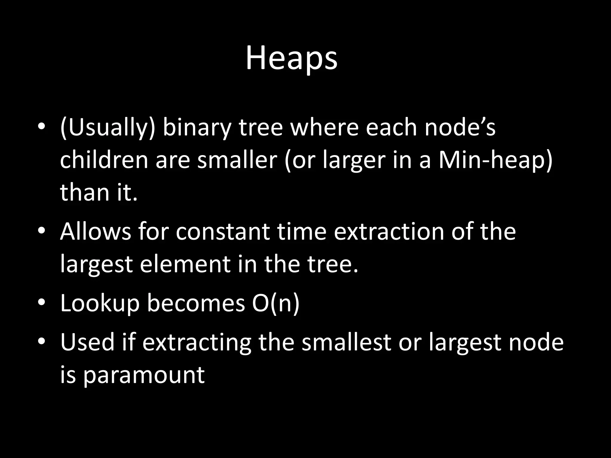 Heaps
• (Usually) binary tree where each node’s
children are smaller (or larger in a Min-heap)
than it.
• Allows for constant time extraction of the
largest element in the tree.
• Lookup becomes O(n)
• Used if extracting the smallest or largest node
is paramount

 