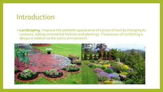 Introduction
• Landscaping : Improve the aesthetic appearance of a piece of land by changing its
contours, adding ornamental features and plantings.The process of combining a
design in relation to the scenic environment.
 