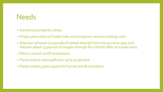 Needs
• It enhances property values.
• Proper placement of shade trees and evergreen reduces cooling costs.
• One tree removes 26 pounds of carbon dioxide from the air every-year and
releases about 13 pounds of oxygen-enough for a family offer on a daily basis.
• Plants control runoff and erosion.
• Plants reduce noise pollution up to 50 percent.
• Plants creates green space for human rest & recreation.
 