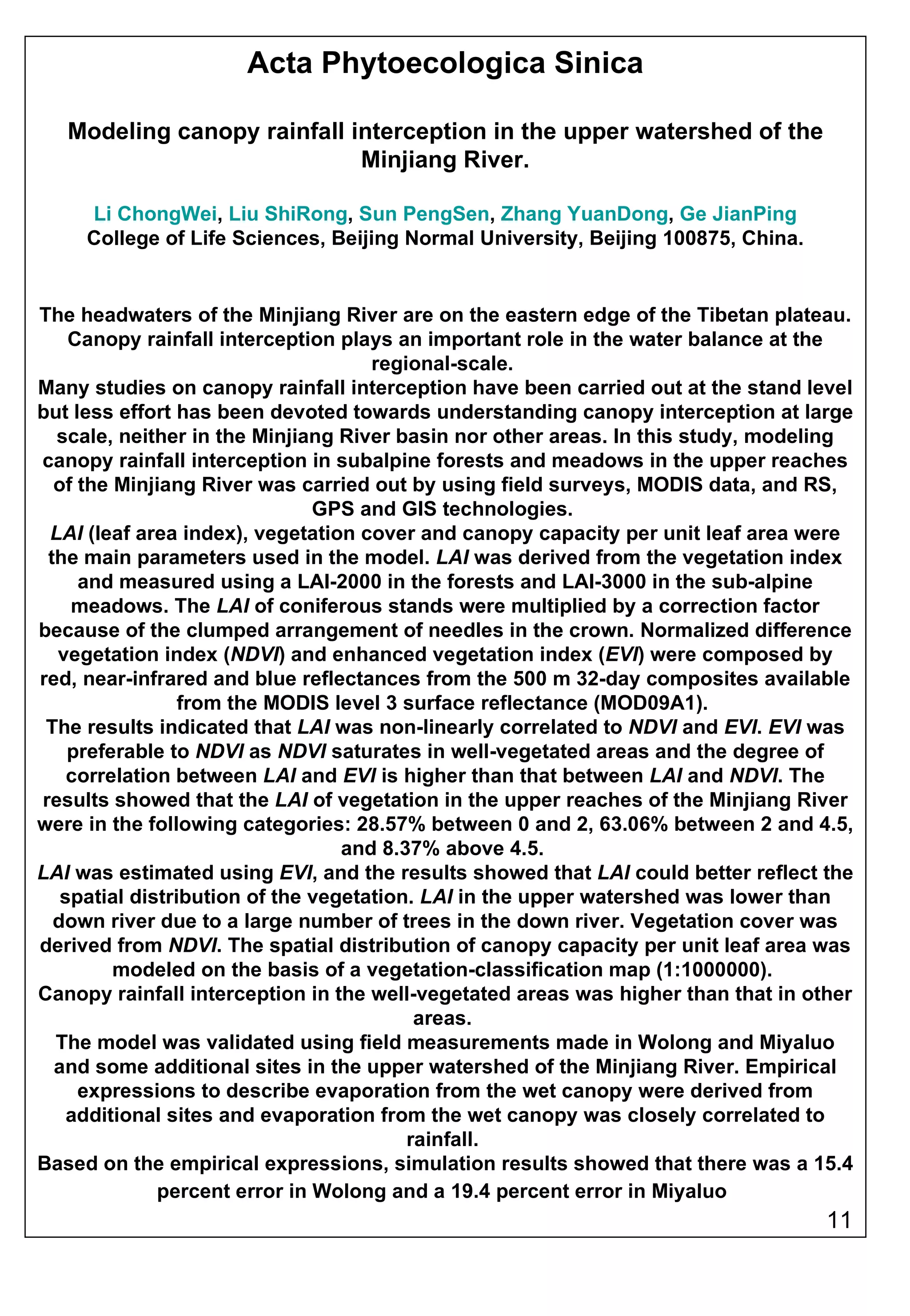 Acta Phytoecologica Sinica Modeling canopy rainfall interception in the upper watershed of the Minjiang River. Li ChongWei ,  Liu ShiRong ,  Sun PengSen ,  Zhang YuanDong ,  Ge JianPing College of Life Sciences, Beijing Normal University, Beijing 100875, China. The headwaters of the Minjiang River are on the eastern edge of the Tibetan plateau. Canopy rainfall interception plays an important role in the water balance at the regional-scale.  Many studies on canopy rainfall interception have been carried out at the stand level but less effort has been devoted towards understanding canopy interception at large scale, neither in the Minjiang River basin nor other areas. In this study, modeling canopy rainfall interception in subalpine forests and meadows in the upper reaches of the Minjiang River was carried out by using field surveys, MODIS data, and RS, GPS and GIS technologies.  LAI  (leaf area index), vegetation cover and canopy capacity per unit leaf area were the main parameters used in the model.  LAI  was derived from the vegetation index and measured using a LAI-2000 in the forests and LAI-3000 in the sub-alpine meadows. The  LAI  of coniferous stands were multiplied by a correction factor because of the clumped arrangement of needles in the crown. Normalized difference vegetation index ( NDVI ) and enhanced vegetation index ( EVI ) were composed by red, near-infrared and blue reflectances from the 500 m 32-day composites available from the MODIS level 3 surface reflectance (MOD09A1).  The results indicated that  LAI  was non-linearly correlated to  NDVI  and  EVI .  EVI  was preferable to  NDVI  as  NDVI  saturates in well-vegetated areas and the degree of correlation between  LAI  and  EVI  is higher than that between  LAI  and  NDVI . The results showed that the  LAI  of vegetation in the upper reaches of the Minjiang River were in the following categories: 28.57% between 0 and 2, 63.06% between 2 and 4.5, and 8.37% above 4.5.  LAI  was estimated using  EVI , and the results showed that  LAI  could better reflect the spatial distribution of the vegetation.  LAI  in the upper watershed was lower than down river due to a large number of trees in the down river. Vegetation cover was derived from  NDVI . The spatial distribution of canopy capacity per unit leaf area was modeled on the basis of a vegetation-classification map (1:1000000).  Canopy rainfall interception in the well-vegetated areas was higher than that in other areas.  The model was validated using field measurements made in Wolong and Miyaluo and some additional sites in the upper watershed of the Minjiang River. Empirical expressions to describe evaporation from the wet canopy were derived from additional sites and evaporation from the wet canopy was closely correlated to rainfall.  Based on the empirical expressions, simulation results showed that there was a 15.4 percent error in Wolong and a 19.4 percent error in Miyaluo   