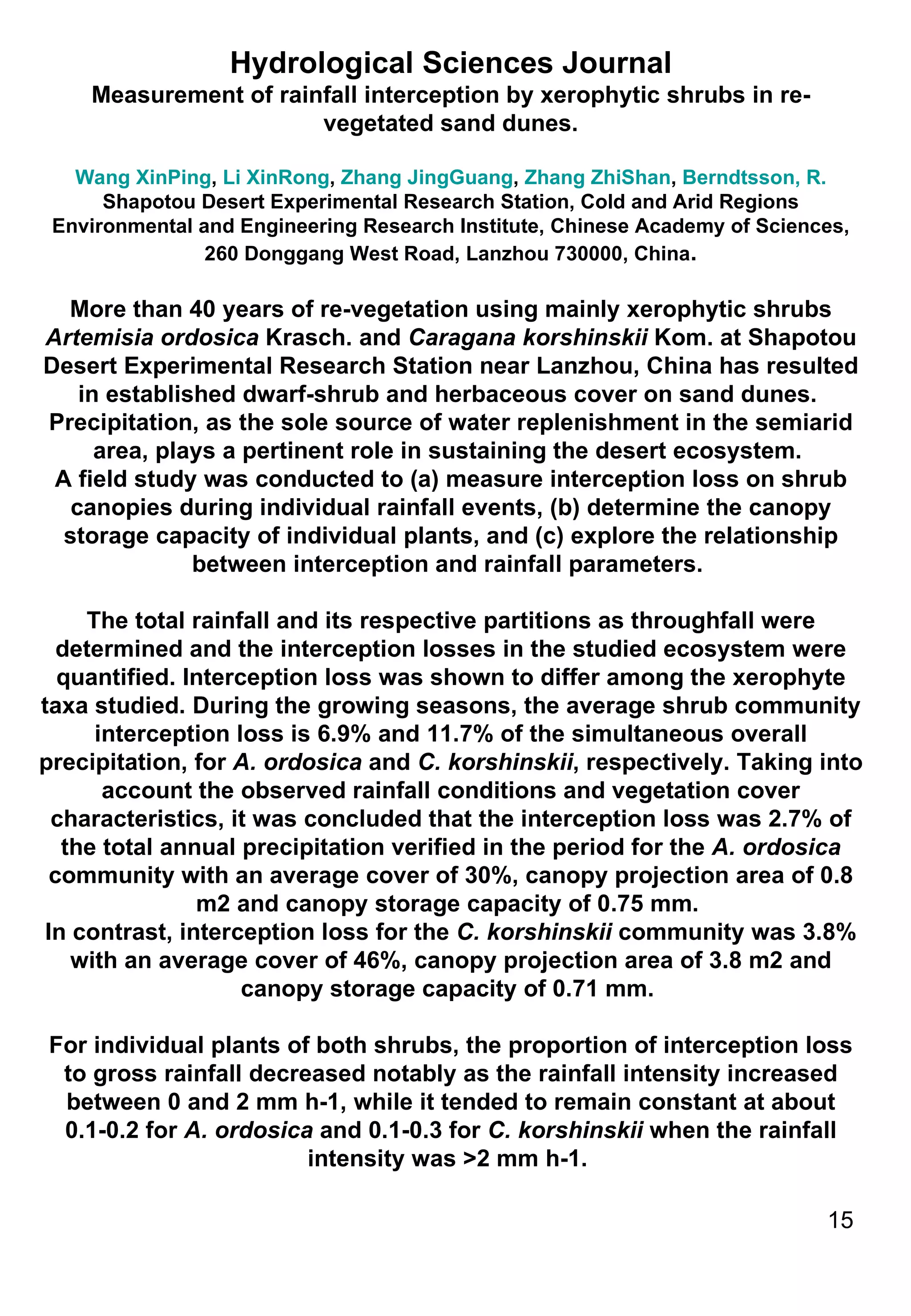 Hydrological Sciences Journal Measurement of rainfall interception by xerophytic shrubs in re-vegetated sand dunes. Wang XinPing ,  Li XinRong ,  Zhang JingGuang ,  Zhang ZhiShan ,  Berndtsson, R. Shapotou Desert Experimental Research Station, Cold and Arid Regions Environmental and Engineering Research Institute, Chinese Academy of Sciences, 260 Donggang West Road, Lanzhou 730000, China . More than 40 years of re-vegetation using mainly xerophytic shrubs  Artemisia ordosica  Krasch. and  Caragana korshinskii  Kom. at Shapotou Desert Experimental Research Station near Lanzhou, China has resulted in established dwarf-shrub and herbaceous cover on sand dunes.  Precipitation, as the sole source of water replenishment in the semiarid area, plays a pertinent role in sustaining the desert ecosystem.  A field study was conducted to (a) measure interception loss on shrub canopies during individual rainfall events, (b) determine the canopy storage capacity of individual plants, and (c) explore the relationship between interception and rainfall parameters.  The total rainfall and its respective partitions as throughfall were determined and the interception losses in the studied ecosystem were quantified. Interception loss was shown to differ among the xerophyte taxa studied. During the growing seasons, the average shrub community interception loss is 6.9% and 11.7% of the simultaneous overall precipitation, for  A. ordosica  and  C. korshinskii , respectively. Taking into account the observed rainfall conditions and vegetation cover characteristics, it was concluded that the interception loss was 2.7% of the total annual precipitation verified in the period for the  A. ordosica  community with an average cover of 30%, canopy projection area of 0.8 m2 and canopy storage capacity of 0.75 mm.  In contrast, interception loss for the  C. korshinskii  community was 3.8% with an average cover of 46%, canopy projection area of 3.8 m2 and canopy storage capacity of 0.71 mm.  For individual plants of both shrubs, the proportion of interception loss to gross rainfall decreased notably as the rainfall intensity increased between 0 and 2 mm h-1, while it tended to remain constant at about 0.1-0.2 for  A. ordosica  and 0.1-0.3 for  C. korshinskii  when the rainfall intensity was >2 mm h-1.  