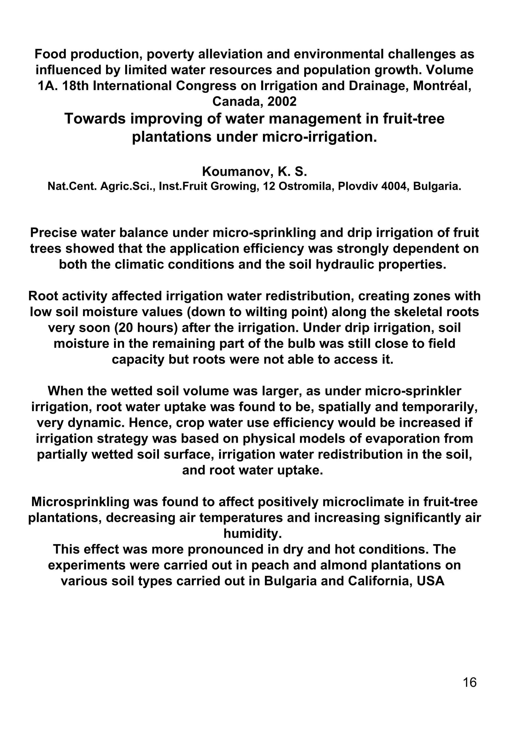 Food production, poverty alleviation and environmental challenges as influenced by limited water resources and population growth. Volume 1A. 18th International Congress on Irrigation and Drainage, Montréal, Canada, 2002 Towards improving of water management in fruit-tree plantations under micro-irrigation. Koumanov, K. S. Nat.Cent. Agric.Sci., Inst.Fruit Growing, 12 Ostromila, Plovdiv 4004, Bulgaria. Precise water balance under micro-sprinkling and drip irrigation of fruit trees showed that the application efficiency was strongly dependent on both the climatic conditions and the soil hydraulic properties.  Root activity affected irrigation water redistribution, creating zones with low soil moisture values (down to wilting point) along the skeletal roots very soon (20 hours) after the irrigation. Under drip irrigation, soil moisture in the remaining part of the bulb was still close to field capacity but roots were not able to access it.  When the wetted soil volume was larger, as under micro-sprinkler irrigation, root water uptake was found to be, spatially and temporarily, very dynamic. Hence, crop water use efficiency would be increased if irrigation strategy was based on physical models of evaporation from partially wetted soil surface, irrigation water redistribution in the soil, and root water uptake.  Microsprinkling was found to affect positively microclimate in fruit-tree plantations, decreasing air temperatures and increasing significantly air humidity.  This effect was more pronounced in dry and hot conditions. The experiments were carried out in peach and almond plantations on various soil types carried out in Bulgaria and California, USA  