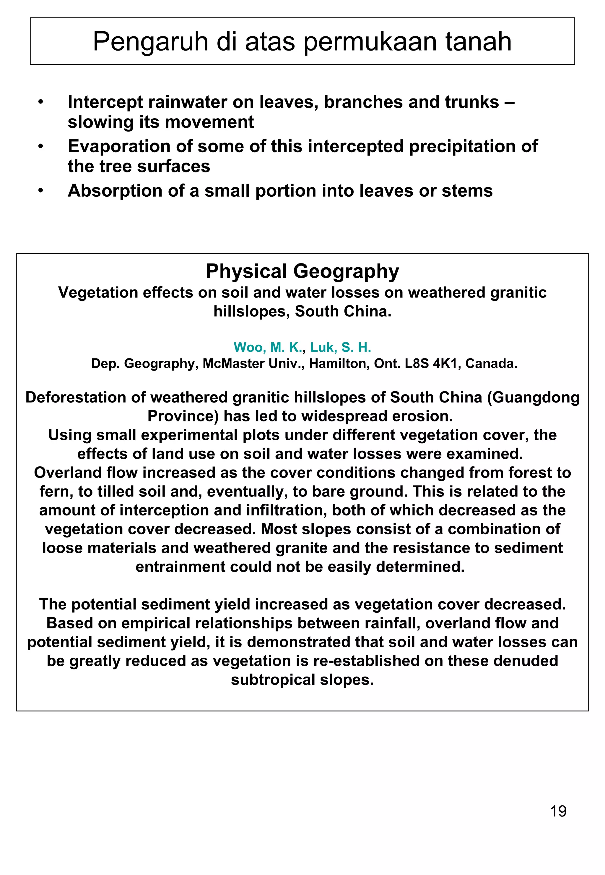 Pengaruh di atas permukaan tanah Intercept rainwater on leaves, branches and trunks – slowing its movement Evaporation of some of this intercepted precipitation of the tree surfaces Absorption of a small portion into leaves or stems Physical Geography Vegetation effects on soil and water losses on weathered granitic hillslopes, South China. Woo, M. K. ,  Luk, S. H.  Dep. Geography, McMaster Univ., Hamilton, Ont. L8S 4K1, Canada. Deforestation of weathered granitic hillslopes of South China (Guangdong Province) has led to widespread erosion.  Using small experimental plots under different vegetation cover, the effects of land use on soil and water losses were examined.  Overland flow increased as the cover conditions changed from forest to fern, to tilled soil and, eventually, to bare ground. This is related to the amount of interception and infiltration, both of which decreased as the vegetation cover decreased. Most slopes consist of a combination of loose materials and weathered granite and the resistance to sediment entrainment could not be easily determined.  The potential sediment yield increased as vegetation cover decreased. Based on empirical relationships between rainfall, overland flow and potential sediment yield, it is demonstrated that soil and water losses can be greatly reduced as vegetation is re-established on these denuded subtropical slopes. 