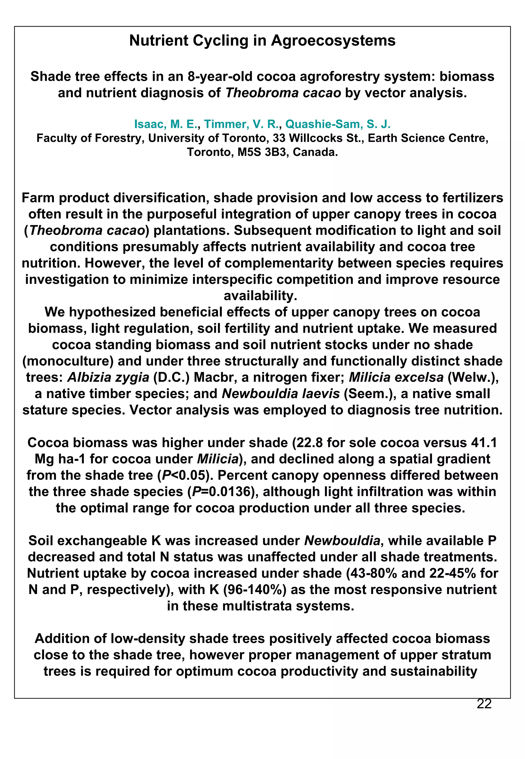 Nutrient Cycling in Agroecosystems Shade tree effects in an 8-year-old cocoa agroforestry system: biomass and nutrient diagnosis of  Theobroma cacao  by vector analysis. Isaac, M. E. ,  Timmer, V. R. ,  Quashie-Sam, S. J. Faculty of Forestry, University of Toronto, 33 Willcocks St., Earth Science Centre, Toronto, M5S 3B3, Canada. Farm product diversification, shade provision and low access to fertilizers often result in the purposeful integration of upper canopy trees in cocoa ( Theobroma cacao ) plantations. Subsequent modification to light and soil conditions presumably affects nutrient availability and cocoa tree nutrition. However, the level of complementarity between species requires investigation to minimize interspecific competition and improve resource availability.  We hypothesized beneficial effects of upper canopy trees on cocoa biomass, light regulation, soil fertility and nutrient uptake. We measured cocoa standing biomass and soil nutrient stocks under no shade (monoculture) and under three structurally and functionally distinct shade trees:  Albizia zygia  (D.C.) Macbr, a nitrogen fixer;  Milicia excelsa  (Welw.), a native timber species; and  Newbouldia laevis  (Seem.), a native small stature species. Vector analysis was employed to diagnosis tree nutrition.  Cocoa biomass was higher under shade (22.8 for sole cocoa versus 41.1 Mg ha-1 for cocoa under  Milicia ), and declined along a spatial gradient from the shade tree ( P <0.05). Percent canopy openness differed between the three shade species ( P =0.0136), although light infiltration was within the optimal range for cocoa production under all three species.  Soil exchangeable K was increased under  Newbouldia , while available P decreased and total N status was unaffected under all shade treatments. Nutrient uptake by cocoa increased under shade (43-80% and 22-45% for N and P, respectively), with K (96-140%) as the most responsive nutrient in these multistrata systems.  Addition of low-density shade trees positively affected cocoa biomass close to the shade tree, however proper management of upper stratum trees is required for optimum cocoa productivity and sustainability  