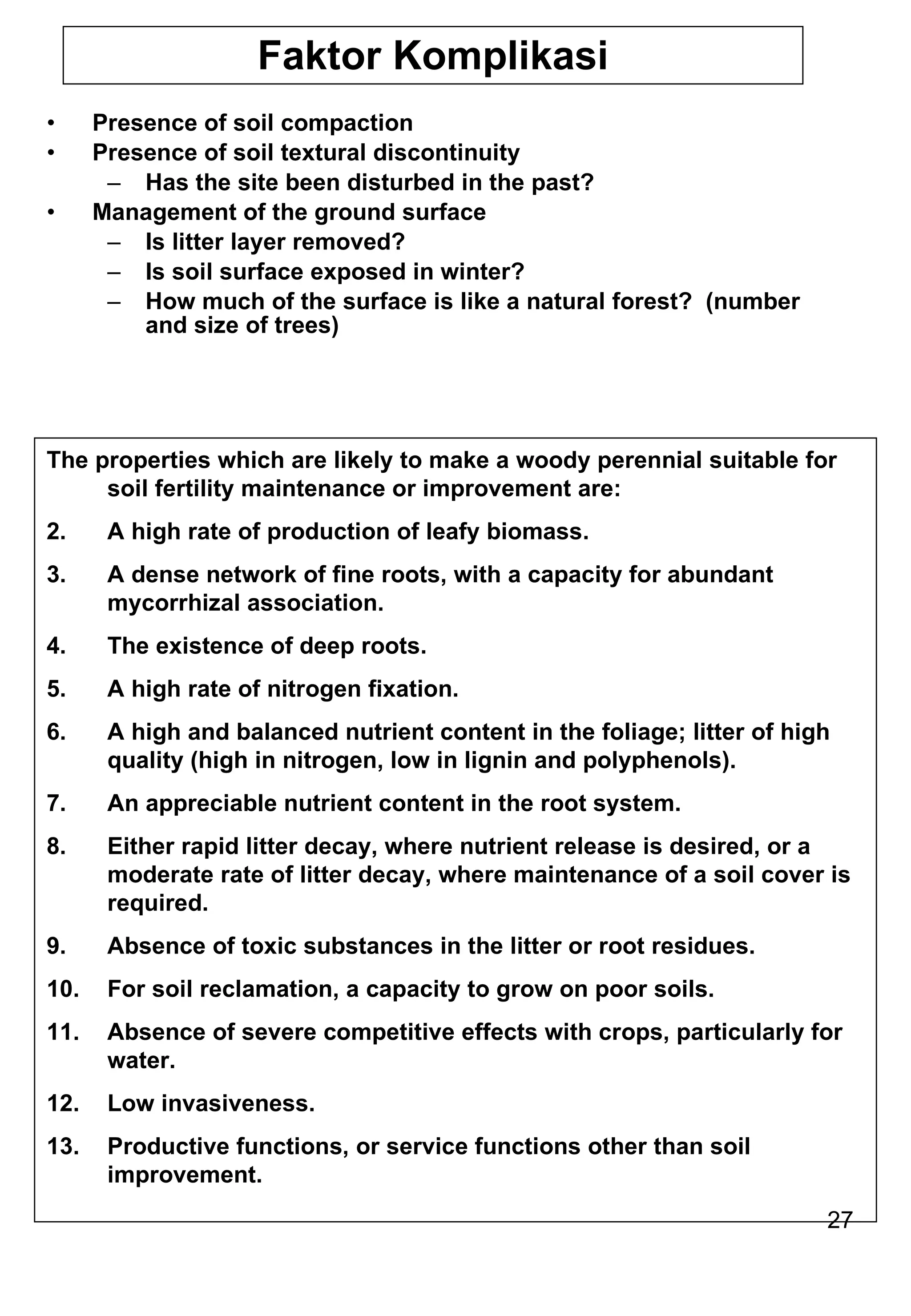 Faktor Komplikasi Presence of soil compaction Presence of soil textural discontinuity Has the site been disturbed in the past? Management of the ground surface Is litter layer removed? Is soil surface exposed in winter? How much of the surface is like a natural forest?  (number and size of trees) The properties which are likely to make a woody perennial suitable for soil fertility maintenance or improvement are: A high rate of production of leafy biomass. A dense network of fine roots, with a capacity for abundant mycorrhizal association. The existence of deep roots. A high rate of nitrogen fixation. A high and balanced nutrient content in the foliage; litter of high quality (high in nitrogen, low in lignin and polyphenols). An appreciable nutrient content in the root system. Either rapid litter decay, where nutrient release is desired, or a moderate rate of litter decay, where maintenance of a soil cover is required. Absence of toxic substances in the litter or root residues. For soil reclamation, a capacity to grow on poor soils. Absence of severe competitive effects with crops, particularly for water. Low invasiveness. Productive functions, or service functions other than soil improvement. 