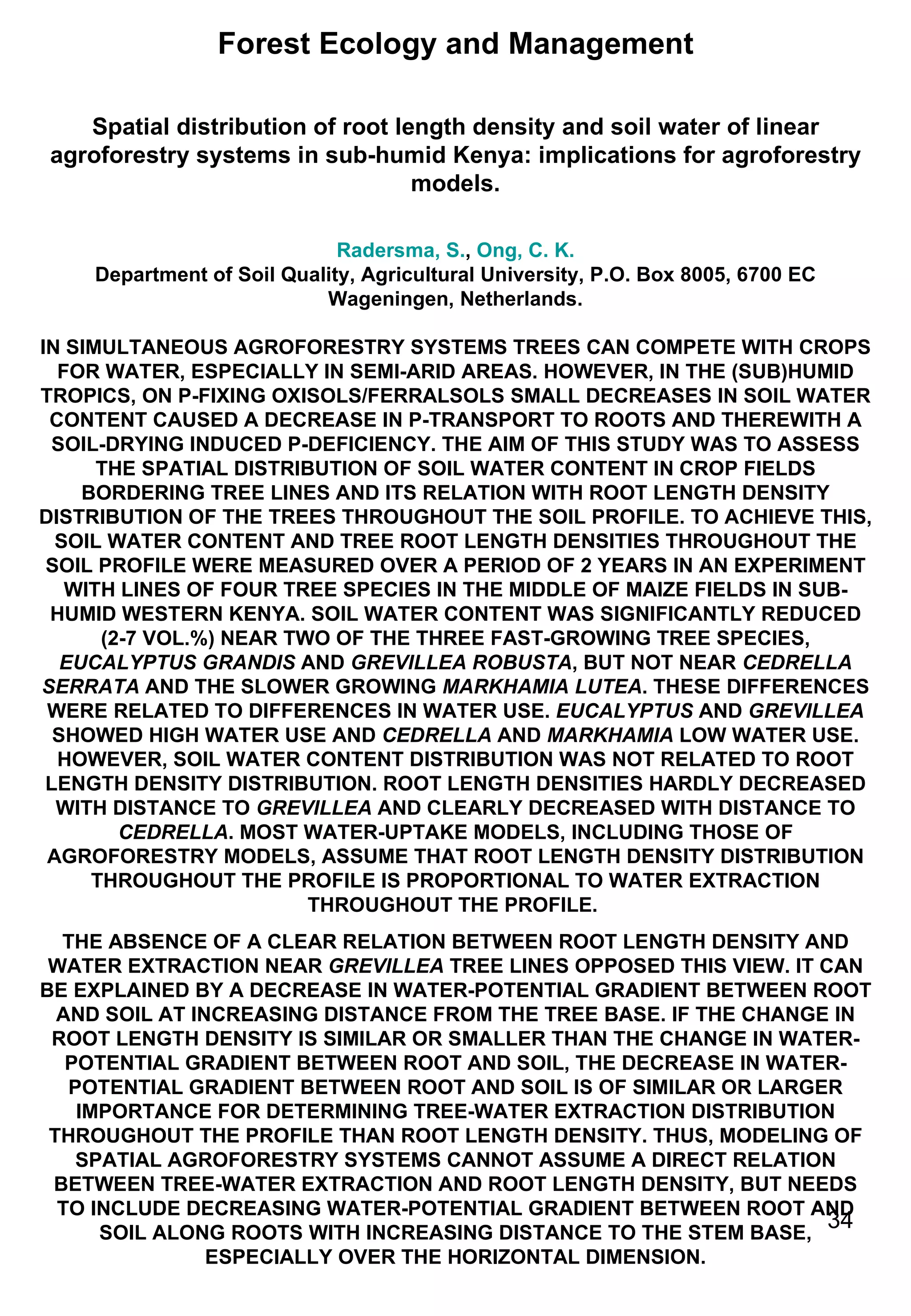 Forest Ecology and Management Spatial distribution of root length density and soil water of linear agroforestry systems in sub-humid Kenya: implications for agroforestry models. Radersma, S. ,  Ong, C. K. Department of Soil Quality, Agricultural University, P.O. Box 8005, 6700 EC Wageningen, Netherlands. IN SIMULTANEOUS AGROFORESTRY SYSTEMS TREES CAN COMPETE WITH CROPS FOR WATER, ESPECIALLY IN SEMI-ARID AREAS. HOWEVER, IN THE (SUB)HUMID TROPICS, ON P-FIXING OXISOLS/FERRALSOLS SMALL DECREASES IN SOIL WATER CONTENT CAUSED A DECREASE IN P-TRANSPORT TO ROOTS AND THEREWITH A SOIL-DRYING INDUCED P-DEFICIENCY. THE AIM OF THIS STUDY WAS TO ASSESS THE SPATIAL DISTRIBUTION OF SOIL WATER CONTENT IN CROP FIELDS BORDERING TREE LINES AND ITS RELATION WITH ROOT LENGTH DENSITY DISTRIBUTION OF THE TREES THROUGHOUT THE SOIL PROFILE. TO ACHIEVE THIS, SOIL WATER CONTENT AND TREE ROOT LENGTH DENSITIES THROUGHOUT THE SOIL PROFILE WERE MEASURED OVER A PERIOD OF 2 YEARS IN AN EXPERIMENT WITH LINES OF FOUR TREE SPECIES IN THE MIDDLE OF MAIZE FIELDS IN SUB-HUMID WESTERN KENYA. SOIL WATER CONTENT WAS SIGNIFICANTLY REDUCED (2-7 VOL.%) NEAR TWO OF THE THREE FAST-GROWING TREE SPECIES,  EUCALYPTUS GRANDIS  AND  GREVILLEA ROBUSTA , BUT NOT NEAR  CEDRELLA SERRATA  AND THE SLOWER GROWING  MARKHAMIA LUTEA . THESE DIFFERENCES WERE RELATED TO DIFFERENCES IN WATER USE.  EUCALYPTUS  AND  GREVILLEA  SHOWED HIGH WATER USE AND  CEDRELLA  AND  MARKHAMIA  LOW WATER USE. HOWEVER, SOIL WATER CONTENT DISTRIBUTION WAS NOT RELATED TO ROOT LENGTH DENSITY DISTRIBUTION. ROOT LENGTH DENSITIES HARDLY DECREASED WITH DISTANCE TO  GREVILLEA  AND CLEARLY DECREASED WITH DISTANCE TO  CEDRELLA . MOST WATER-UPTAKE MODELS, INCLUDING THOSE OF AGROFORESTRY MODELS, ASSUME THAT ROOT LENGTH DENSITY DISTRIBUTION THROUGHOUT THE PROFILE IS PROPORTIONAL TO WATER EXTRACTION THROUGHOUT THE PROFILE.  THE ABSENCE OF A CLEAR RELATION BETWEEN ROOT LENGTH DENSITY AND WATER EXTRACTION NEAR  GREVILLEA  TREE LINES OPPOSED THIS VIEW. IT CAN BE EXPLAINED BY A DECREASE IN WATER-POTENTIAL GRADIENT BETWEEN ROOT AND SOIL AT INCREASING DISTANCE FROM THE TREE BASE. IF THE CHANGE IN ROOT LENGTH DENSITY IS SIMILAR OR SMALLER THAN THE CHANGE IN WATER-POTENTIAL GRADIENT BETWEEN ROOT AND SOIL, THE DECREASE IN WATER-POTENTIAL GRADIENT BETWEEN ROOT AND SOIL IS OF SIMILAR OR LARGER IMPORTANCE FOR DETERMINING TREE-WATER EXTRACTION DISTRIBUTION THROUGHOUT THE PROFILE THAN ROOT LENGTH DENSITY. THUS, MODELING OF SPATIAL AGROFORESTRY SYSTEMS CANNOT ASSUME A DIRECT RELATION BETWEEN TREE-WATER EXTRACTION AND ROOT LENGTH DENSITY, BUT NEEDS TO INCLUDE DECREASING WATER-POTENTIAL GRADIENT BETWEEN ROOT AND SOIL ALONG ROOTS WITH INCREASING DISTANCE TO THE STEM BASE, ESPECIALLY OVER THE HORIZONTAL DIMENSION. 
