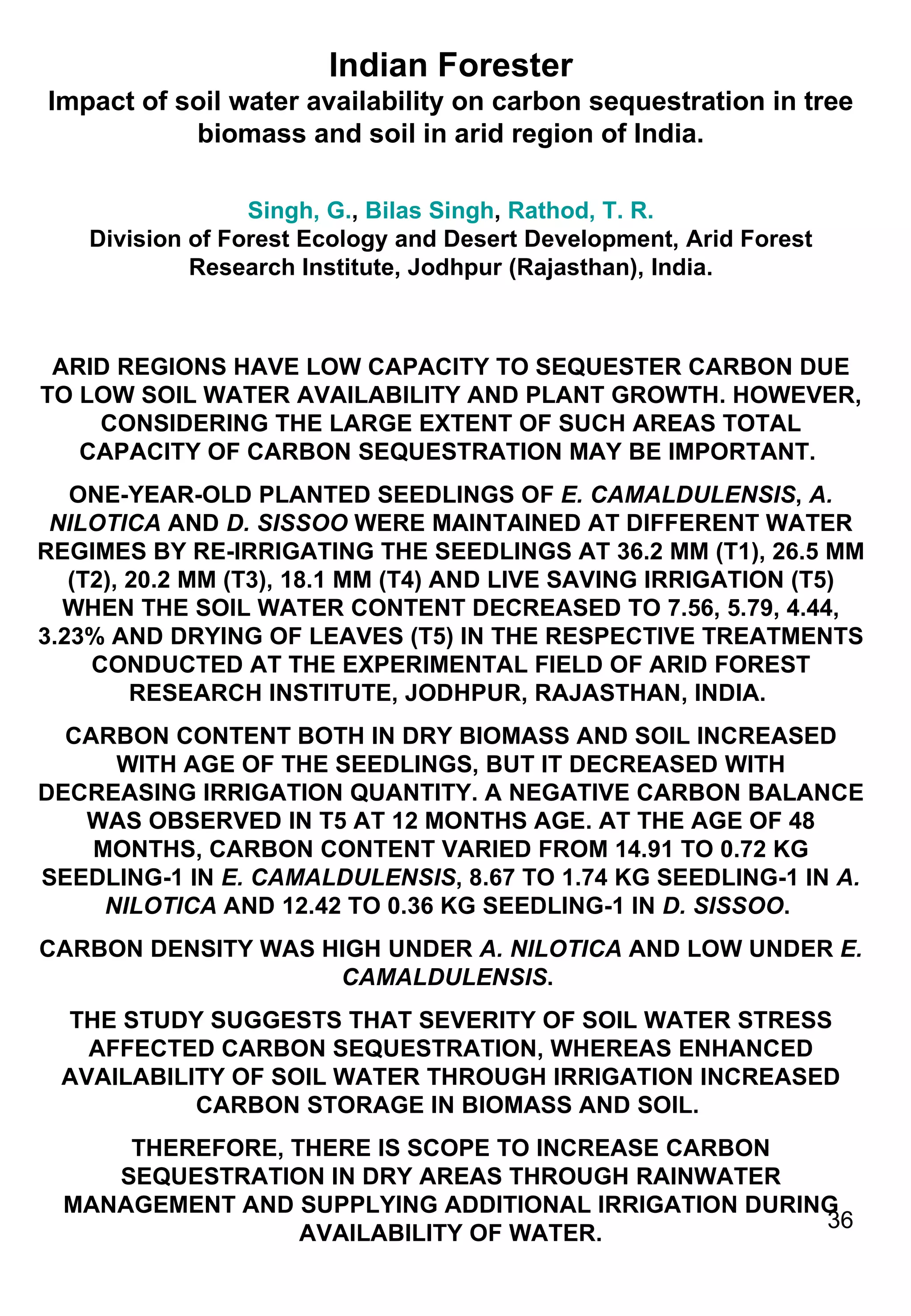 Indian Forester Impact of soil water availability on carbon sequestration in tree biomass and soil in arid region of India. Singh, G. ,  Bilas Singh ,  Rathod, T. R. Division of Forest Ecology and Desert Development, Arid Forest Research Institute, Jodhpur (Rajasthan), India. ARID REGIONS HAVE LOW CAPACITY TO SEQUESTER CARBON DUE TO LOW SOIL WATER AVAILABILITY AND PLANT GROWTH. HOWEVER, CONSIDERING THE LARGE EXTENT OF SUCH AREAS TOTAL CAPACITY OF CARBON SEQUESTRATION MAY BE IMPORTANT.  ONE-YEAR-OLD PLANTED SEEDLINGS OF  E. CAMALDULENSIS ,  A. NILOTICA  AND  D. SISSOO  WERE MAINTAINED AT DIFFERENT WATER REGIMES BY RE-IRRIGATING THE SEEDLINGS AT 36.2 MM (T1), 26.5 MM (T2), 20.2 MM (T3), 18.1 MM (T4) AND LIVE SAVING IRRIGATION (T5) WHEN THE SOIL WATER CONTENT DECREASED TO 7.56, 5.79, 4.44, 3.23% AND DRYING OF LEAVES (T5) IN THE RESPECTIVE TREATMENTS CONDUCTED AT THE EXPERIMENTAL FIELD OF ARID FOREST RESEARCH INSTITUTE, JODHPUR, RAJASTHAN, INDIA.  CARBON CONTENT BOTH IN DRY BIOMASS AND SOIL INCREASED WITH AGE OF THE SEEDLINGS, BUT IT DECREASED WITH DECREASING IRRIGATION QUANTITY. A NEGATIVE CARBON BALANCE WAS OBSERVED IN T5 AT 12 MONTHS AGE. AT THE AGE OF 48 MONTHS, CARBON CONTENT VARIED FROM 14.91 TO 0.72 KG SEEDLING-1 IN  E. CAMALDULENSIS , 8.67 TO 1.74 KG SEEDLING-1 IN  A. NILOTICA  AND 12.42 TO 0.36 KG SEEDLING-1 IN  D. SISSOO .  CARBON DENSITY WAS HIGH UNDER  A. NILOTICA  AND LOW UNDER  E. CAMALDULENSIS .  THE STUDY SUGGESTS THAT SEVERITY OF SOIL WATER STRESS AFFECTED CARBON SEQUESTRATION, WHEREAS ENHANCED AVAILABILITY OF SOIL WATER THROUGH IRRIGATION INCREASED CARBON STORAGE IN BIOMASS AND SOIL.  THEREFORE, THERE IS SCOPE TO INCREASE CARBON SEQUESTRATION IN DRY AREAS THROUGH RAINWATER MANAGEMENT AND SUPPLYING ADDITIONAL IRRIGATION DURING AVAILABILITY OF WATER. 