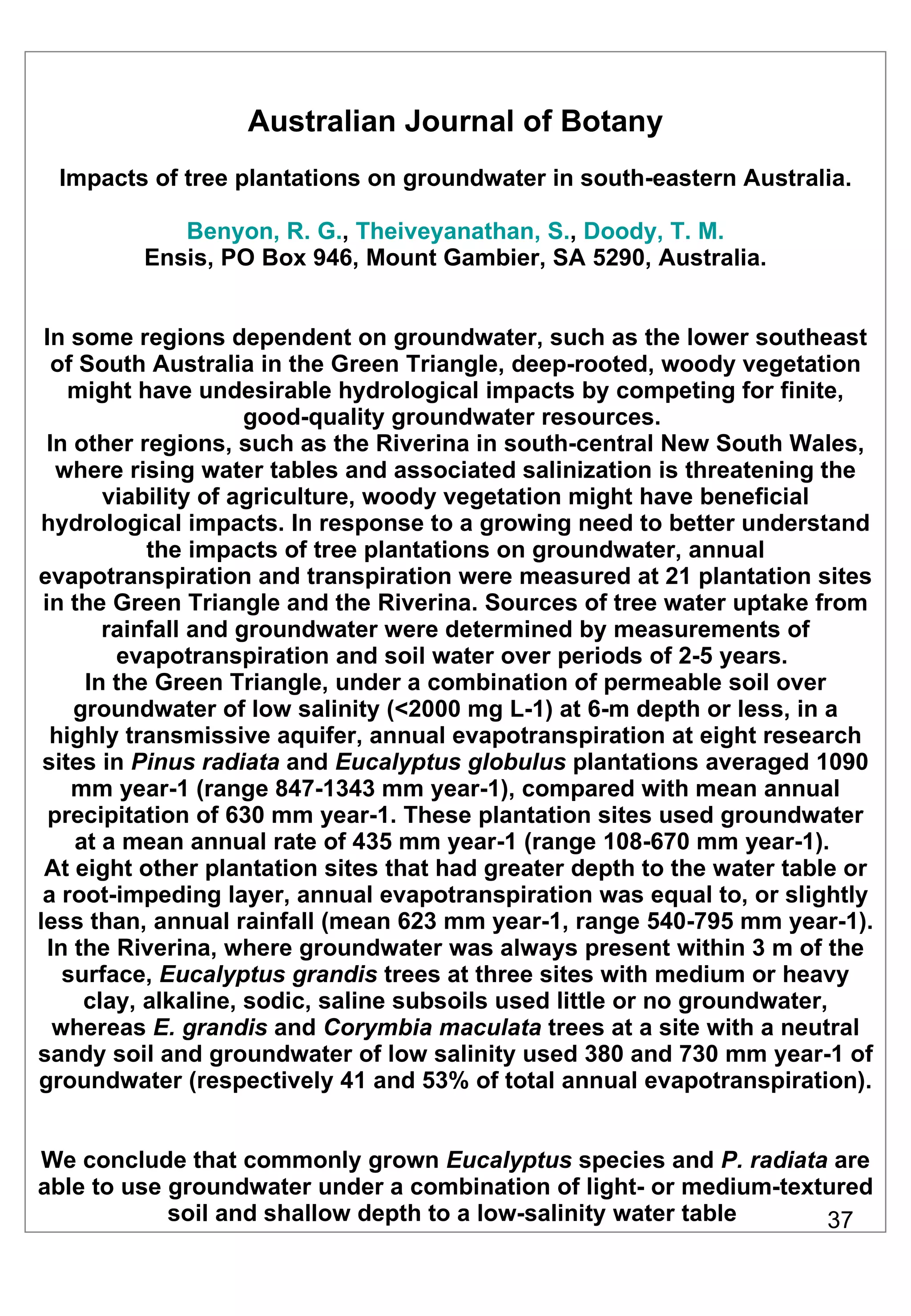 Australian Journal of Botany Impacts of tree plantations on groundwater in south-eastern Australia. Benyon, R. G. ,  Theiveyanathan, S. ,  Doody, T. M. Ensis, PO Box 946, Mount Gambier, SA 5290, Australia. In some regions dependent on groundwater, such as the lower southeast of South Australia in the Green Triangle, deep-rooted, woody vegetation might have undesirable hydrological impacts by competing for finite, good-quality groundwater resources.  In other regions, such as the Riverina in south-central New South Wales, where rising water tables and associated salinization is threatening the viability of agriculture, woody vegetation might have beneficial hydrological impacts. In response to a growing need to better understand the impacts of tree plantations on groundwater, annual evapotranspiration and transpiration were measured at 21 plantation sites in the Green Triangle and the Riverina. Sources of tree water uptake from rainfall and groundwater were determined by measurements of evapotranspiration and soil water over periods of 2-5 years.  In the Green Triangle, under a combination of permeable soil over groundwater of low salinity (<2000 mg L-1) at 6-m depth or less, in a highly transmissive aquifer, annual evapotranspiration at eight research sites in  Pinus radiata  and  Eucalyptus globulus  plantations averaged 1090 mm year-1 (range 847-1343 mm year-1), compared with mean annual precipitation of 630 mm year-1. These plantation sites used groundwater at a mean annual rate of 435 mm year-1 (range 108-670 mm year-1).  At eight other plantation sites that had greater depth to the water table or a root-impeding layer, annual evapotranspiration was equal to, or slightly less than, annual rainfall (mean 623 mm year-1, range 540-795 mm year-1). In the Riverina, where groundwater was always present within 3 m of the surface,  Eucalyptus grandis  trees at three sites with medium or heavy clay, alkaline, sodic, saline subsoils used little or no groundwater, whereas  E. grandis  and  Corymbia maculata  trees at a site with a neutral sandy soil and groundwater of low salinity used 380 and 730 mm year-1 of groundwater (respectively 41 and 53% of total annual evapotranspiration).  We conclude that commonly grown  Eucalyptus  species and  P. radiata  are able to use groundwater under a combination of light- or medium-textured soil and shallow depth to a low-salinity water table  