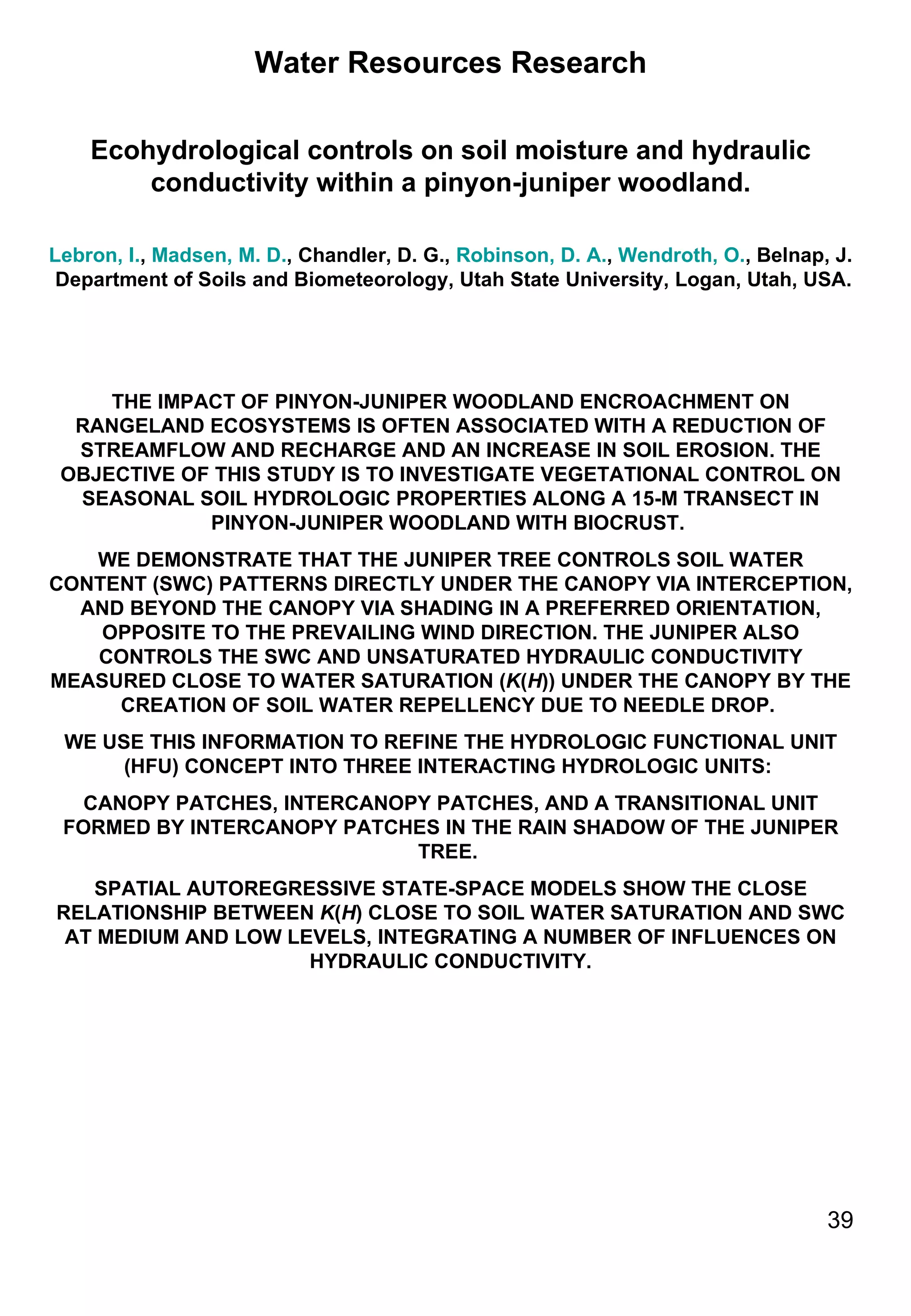 Water Resources Research Ecohydrological controls on soil moisture and hydraulic conductivity within a pinyon-juniper woodland. Lebron, I. ,  Madsen, M. D. , Chandler, D. G.,  Robinson, D. A. ,  Wendroth, O. , Belnap, J.  Department of Soils and Biometeorology, Utah State University, Logan, Utah, USA. THE IMPACT OF PINYON-JUNIPER WOODLAND ENCROACHMENT ON RANGELAND ECOSYSTEMS IS OFTEN ASSOCIATED WITH A REDUCTION OF STREAMFLOW AND RECHARGE AND AN INCREASE IN SOIL EROSION. THE OBJECTIVE OF THIS STUDY IS TO INVESTIGATE VEGETATIONAL CONTROL ON SEASONAL SOIL HYDROLOGIC PROPERTIES ALONG A 15-M TRANSECT IN PINYON-JUNIPER WOODLAND WITH BIOCRUST.  WE DEMONSTRATE THAT THE JUNIPER TREE CONTROLS SOIL WATER CONTENT (SWC) PATTERNS DIRECTLY UNDER THE CANOPY VIA INTERCEPTION, AND BEYOND THE CANOPY VIA SHADING IN A PREFERRED ORIENTATION, OPPOSITE TO THE PREVAILING WIND DIRECTION. THE JUNIPER ALSO CONTROLS THE SWC AND UNSATURATED HYDRAULIC CONDUCTIVITY MEASURED CLOSE TO WATER SATURATION ( K ( H )) UNDER THE CANOPY BY THE CREATION OF SOIL WATER REPELLENCY DUE TO NEEDLE DROP.  WE USE THIS INFORMATION TO REFINE THE HYDROLOGIC FUNCTIONAL UNIT (HFU) CONCEPT INTO THREE INTERACTING HYDROLOGIC UNITS:  CANOPY PATCHES, INTERCANOPY PATCHES, AND A TRANSITIONAL UNIT FORMED BY INTERCANOPY PATCHES IN THE RAIN SHADOW OF THE JUNIPER TREE.  SPATIAL AUTOREGRESSIVE STATE-SPACE MODELS SHOW THE CLOSE RELATIONSHIP BETWEEN  K ( H ) CLOSE TO SOIL WATER SATURATION AND SWC AT MEDIUM AND LOW LEVELS, INTEGRATING A NUMBER OF INFLUENCES ON HYDRAULIC CONDUCTIVITY. 