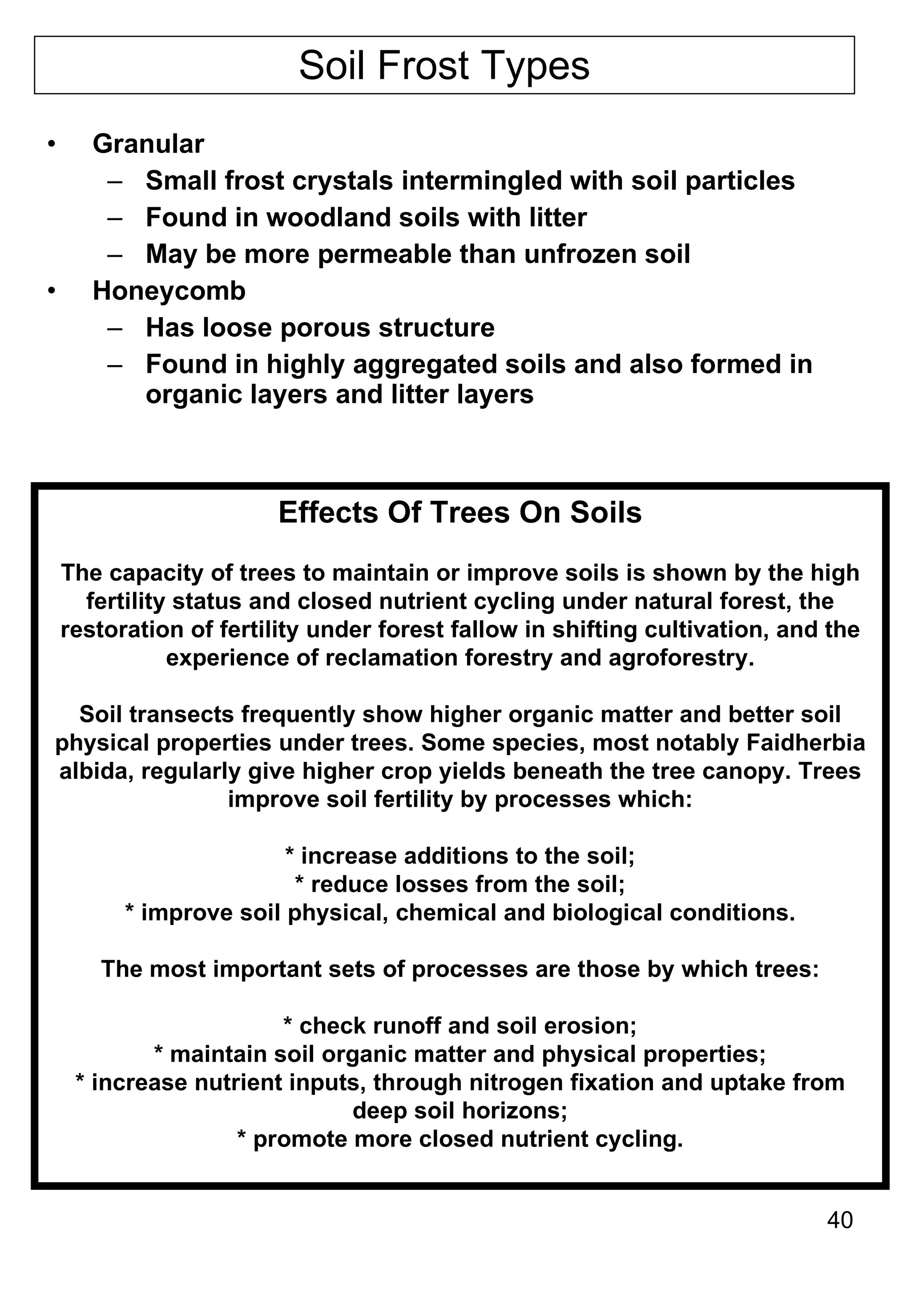 Soil Frost Types Granular Small frost crystals intermingled with soil particles Found in woodland soils with litter May be more permeable than unfrozen soil Honeycomb Has loose porous structure Found in highly aggregated soils and also formed in organic layers and litter layers Effects Of Trees On Soils The capacity of trees to maintain or improve soils is shown by the high fertility status and closed nutrient cycling under natural forest, the restoration of fertility under forest fallow in shifting cultivation, and the experience of reclamation forestry and agroforestry. Soil transects frequently show higher organic matter and better soil physical properties under trees. Some species, most notably Faidherbia albida, regularly give higher crop yields beneath the tree canopy. Trees improve soil fertility by processes which: * increase additions to the soil; * reduce losses from the soil; * improve soil physical, chemical and biological conditions. The most important sets of processes are those by which trees: * check runoff and soil erosion; * maintain soil organic matter and physical properties; * increase nutrient inputs, through nitrogen fixation and uptake from deep soil horizons; * promote more closed nutrient cycling. 