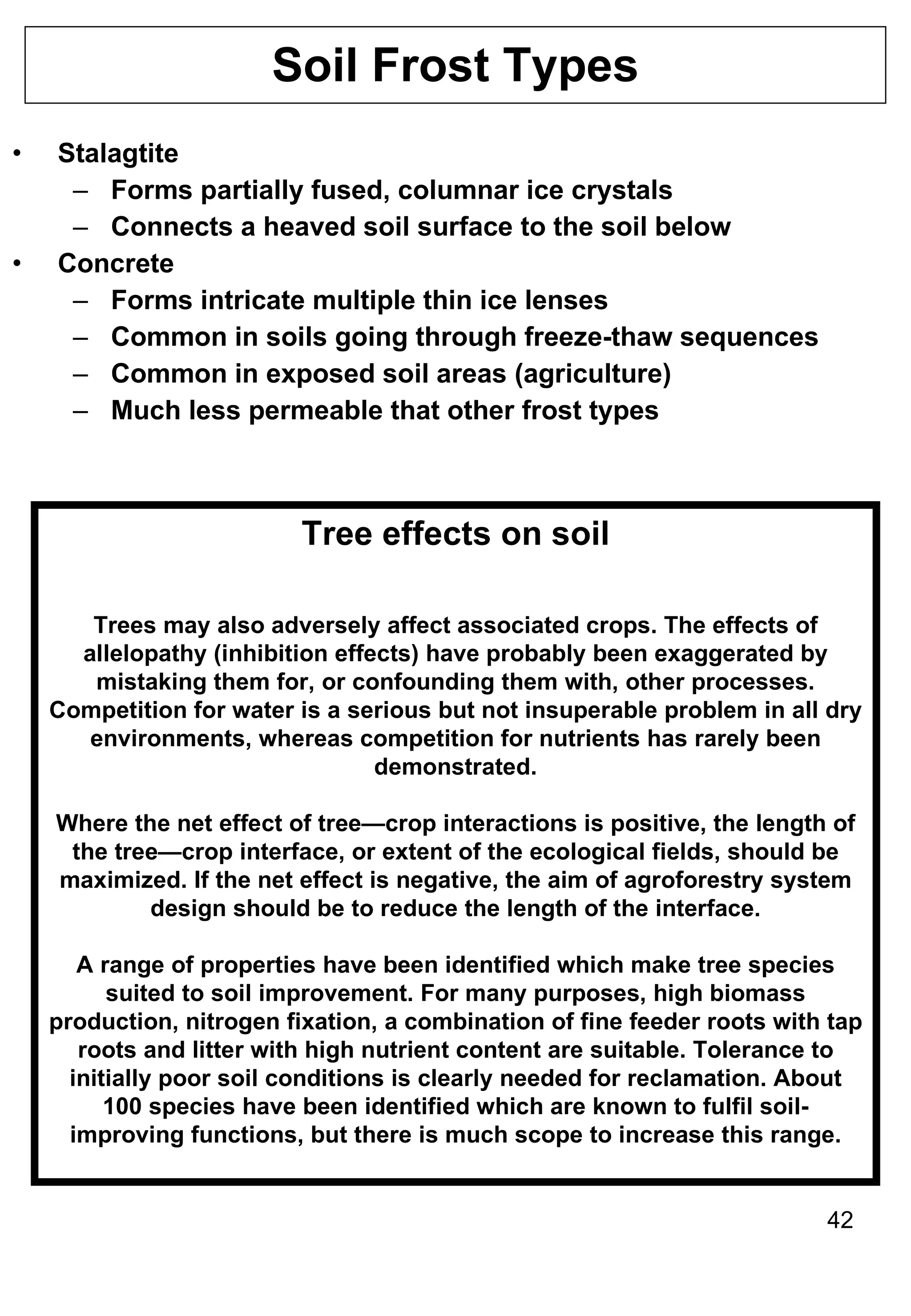 Soil Frost Types Stalagtite Forms partially fused, columnar ice crystals Connects a heaved soil surface to the soil below Concrete Forms intricate multiple thin ice lenses Common in soils going through freeze-thaw sequences Common in exposed soil areas (agriculture) Much less permeable that other frost types Tree effects on soil Trees may also adversely affect associated crops. The effects of allelopathy (inhibition effects) have probably been exaggerated by mistaking them for, or confounding them with, other processes. Competition for water is a serious but not insuperable problem in all dry environments, whereas competition for nutrients has rarely been demonstrated. Where the net effect of tree—crop interactions is positive, the length of the tree—crop interface, or extent of the ecological fields, should be maximized. If the net effect is negative, the aim of agroforestry system design should be to reduce the length of the interface. A range of properties have been identified which make tree species suited to soil improvement. For many purposes, high biomass production, nitrogen fixation, a combination of fine feeder roots with tap roots and litter with high nutrient content are suitable. Tolerance to initially poor soil conditions is clearly needed for reclamation. About 100 species have been identified which are known to fulfil soil-improving functions, but there is much scope to increase this range. 