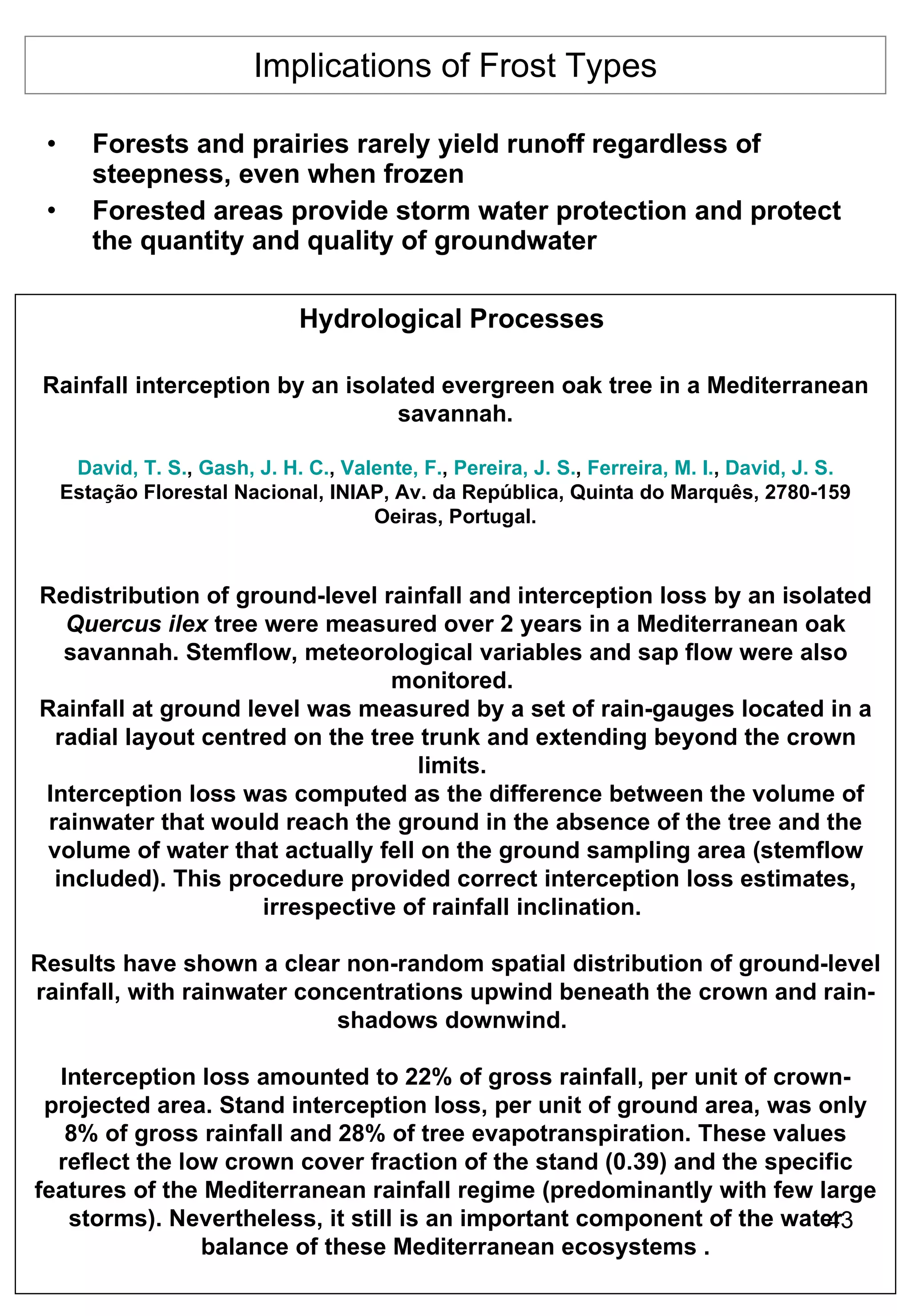 Implications of Frost Types Forests and prairies rarely yield runoff regardless of steepness, even when frozen Forested areas provide storm water protection and protect the quantity and quality of groundwater Hydrological Processes   Rainfall interception by an isolated evergreen oak tree in a Mediterranean savannah. David, T. S. ,  Gash, J. H. C. ,  Valente, F. ,  Pereira, J. S. ,  Ferreira, M. I. ,  David, J. S. Estação Florestal Nacional, INIAP, Av. da República, Quinta do Marquês, 2780-159 Oeiras, Portugal. Redistribution of ground-level rainfall and interception loss by an isolated  Quercus ilex  tree were measured over 2 years in a Mediterranean oak savannah. Stemflow, meteorological variables and sap flow were also monitored.  Rainfall at ground level was measured by a set of rain-gauges located in a radial layout centred on the tree trunk and extending beyond the crown limits.  Interception loss was computed as the difference between the volume of rainwater that would reach the ground in the absence of the tree and the volume of water that actually fell on the ground sampling area (stemflow included). This procedure provided correct interception loss estimates, irrespective of rainfall inclination.  Results have shown a clear non-random spatial distribution of ground-level rainfall, with rainwater concentrations upwind beneath the crown and rain-shadows downwind.  Interception loss amounted to 22% of gross rainfall, per unit of crown-projected area. Stand interception loss, per unit of ground area, was only 8% of gross rainfall and 28% of tree evapotranspiration. These values reflect the low crown cover fraction of the stand (0.39) and the specific features of the Mediterranean rainfall regime (predominantly with few large storms). Nevertheless, it still is an important component of the water balance of these Mediterranean ecosystems . 