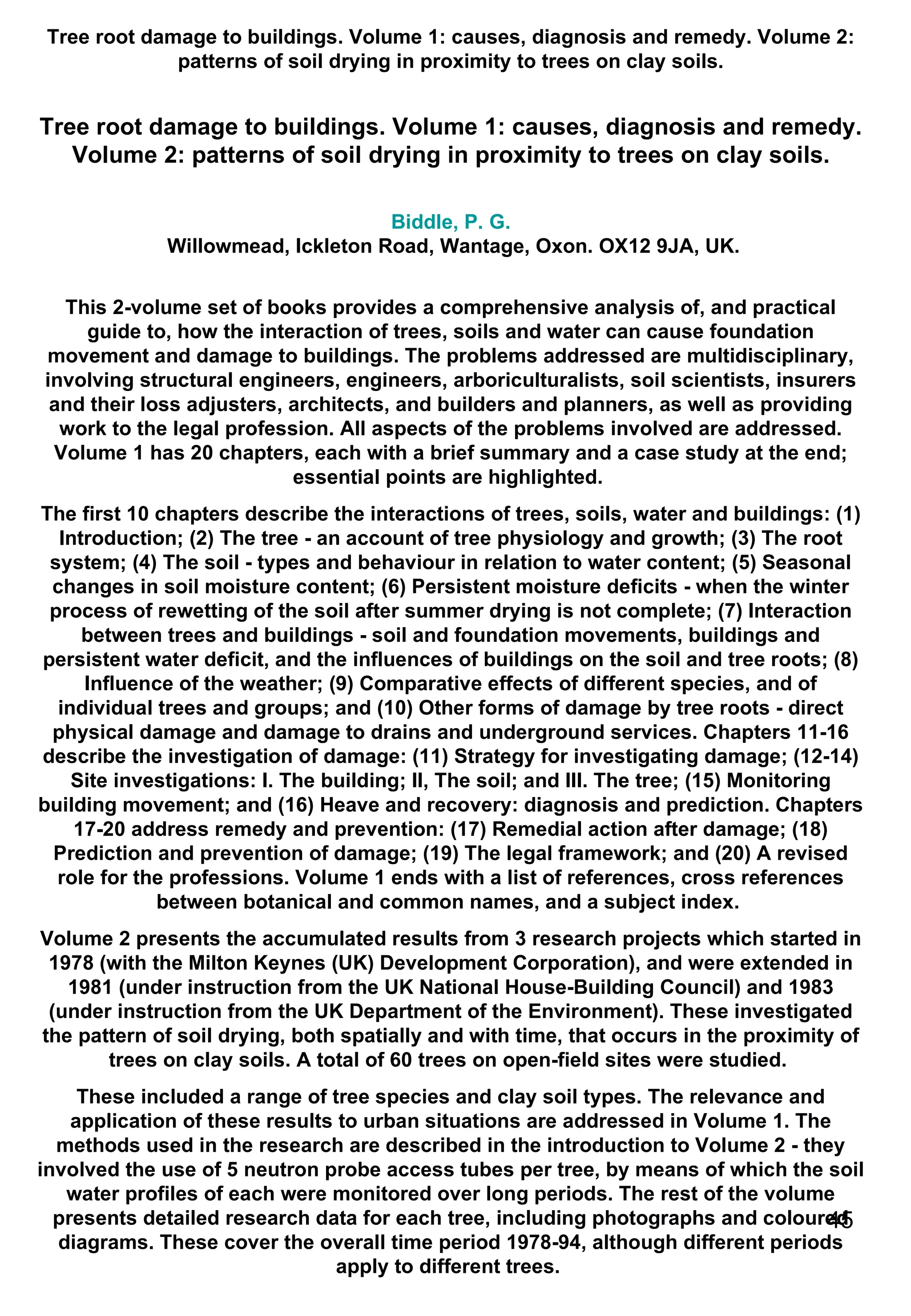 Tree root damage to buildings. Volume 1: causes, diagnosis and remedy. Volume 2: patterns of soil drying in proximity to trees on clay soils. Tree root damage to buildings. Volume 1: causes, diagnosis and remedy. Volume 2: patterns of soil drying in proximity to trees on clay soils. Biddle, P. G.  Willowmead, Ickleton Road, Wantage, Oxon. OX12 9JA, UK. This 2-volume set of books provides a comprehensive analysis of, and practical guide to, how the interaction of trees, soils and water can cause foundation movement and damage to buildings. The problems addressed are multidisciplinary, involving structural engineers, engineers, arboriculturalists, soil scientists, insurers and their loss adjusters, architects, and builders and planners, as well as providing work to the legal profession. All aspects of the problems involved are addressed. Volume 1 has 20 chapters, each with a brief summary and a case study at the end; essential points are highlighted.  The first 10 chapters describe the interactions of trees, soils, water and buildings: (1) Introduction; (2) The tree - an account of tree physiology and growth; (3) The root system; (4) The soil - types and behaviour in relation to water content; (5) Seasonal changes in soil moisture content; (6) Persistent moisture deficits - when the winter process of rewetting of the soil after summer drying is not complete; (7) Interaction between trees and buildings - soil and foundation movements, buildings and persistent water deficit, and the influences of buildings on the soil and tree roots; (8) Influence of the weather; (9) Comparative effects of different species, and of individual trees and groups; and (10) Other forms of damage by tree roots - direct physical damage and damage to drains and underground services. Chapters 11-16 describe the investigation of damage: (11) Strategy for investigating damage; (12-14) Site investigations: I. The building; II, The soil; and III. The tree; (15) Monitoring building movement; and (16) Heave and recovery: diagnosis and prediction. Chapters 17-20 address remedy and prevention: (17) Remedial action after damage; (18) Prediction and prevention of damage; (19) The legal framework; and (20) A revised role for the professions. Volume 1 ends with a list of references, cross references between botanical and common names, and a subject index.  Volume 2 presents the accumulated results from 3 research projects which started in 1978 (with the Milton Keynes (UK) Development Corporation), and were extended in 1981 (under instruction from the UK National House-Building Council) and 1983 (under instruction from the UK Department of the Environment). These investigated the pattern of soil drying, both spatially and with time, that occurs in the proximity of trees on clay soils. A total of 60 trees on open-field sites were studied.  These included a range of tree species and clay soil types. The relevance and application of these results to urban situations are addressed in Volume 1. The methods used in the research are described in the introduction to Volume 2 - they involved the use of 5 neutron probe access tubes per tree, by means of which the soil water profiles of each were monitored over long periods. The rest of the volume presents detailed research data for each tree, including photographs and coloured diagrams. These cover the overall time period 1978-94, although different periods apply to different trees.  