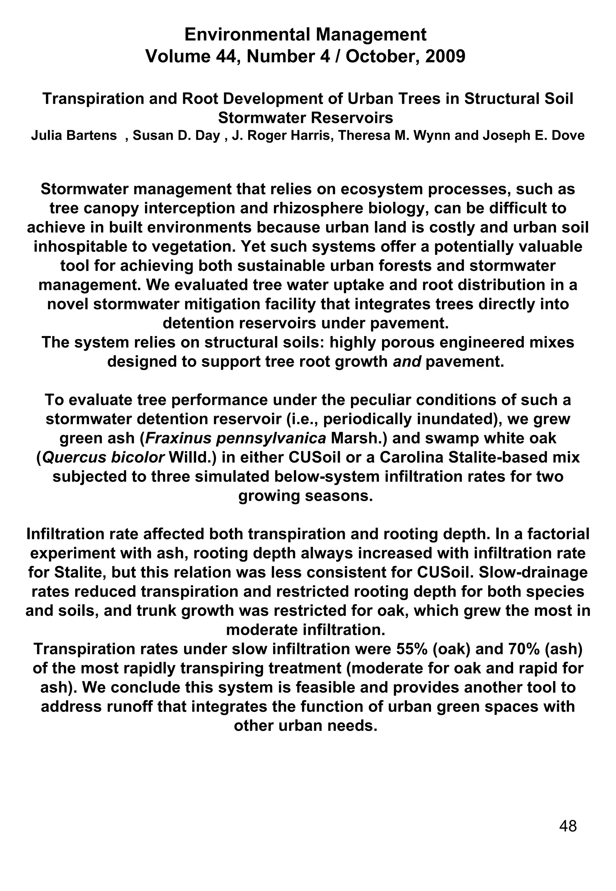 Environmental Management  Volume 44, Number 4 / October, 2009  Transpiration and Root Development of Urban Trees in Structural Soil Stormwater Reservoirs  Julia Bartens    , Susan D. Day   , J. Roger Harris, Theresa M. Wynn and Joseph E. Dove Stormwater management that relies on ecosystem processes, such as tree canopy interception and rhizosphere biology, can be difficult to achieve in built environments because urban land is costly and urban soil inhospitable to vegetation. Yet such systems offer a potentially valuable tool for achieving both sustainable urban forests and stormwater management. We evaluated tree water uptake and root distribution in a novel stormwater mitigation facility that integrates trees directly into detention reservoirs under pavement.  The system relies on structural soils: highly porous engineered mixes designed to support tree root growth  and  pavement.  To evaluate tree performance under the peculiar conditions of such a stormwater detention reservoir (i.e., periodically inundated), we grew green ash ( Fraxinus pennsylvanica  Marsh.) and swamp white oak ( Quercus bicolor  Willd.) in either CUSoil or a Carolina Stalite-based mix subjected to three simulated below-system infiltration rates for two growing seasons.  Infiltration rate affected both transpiration and rooting depth. In a factorial experiment with ash, rooting depth always increased with infiltration rate for Stalite, but this relation was less consistent for CUSoil. Slow-drainage rates reduced transpiration and restricted rooting depth for both species and soils, and trunk growth was restricted for oak, which grew the most in moderate infiltration.  Transpiration rates under slow infiltration were 55% (oak) and 70% (ash) of the most rapidly transpiring treatment (moderate for oak and rapid for ash). We conclude this system is feasible and provides another tool to address runoff that integrates the function of urban green spaces with other urban needs.  