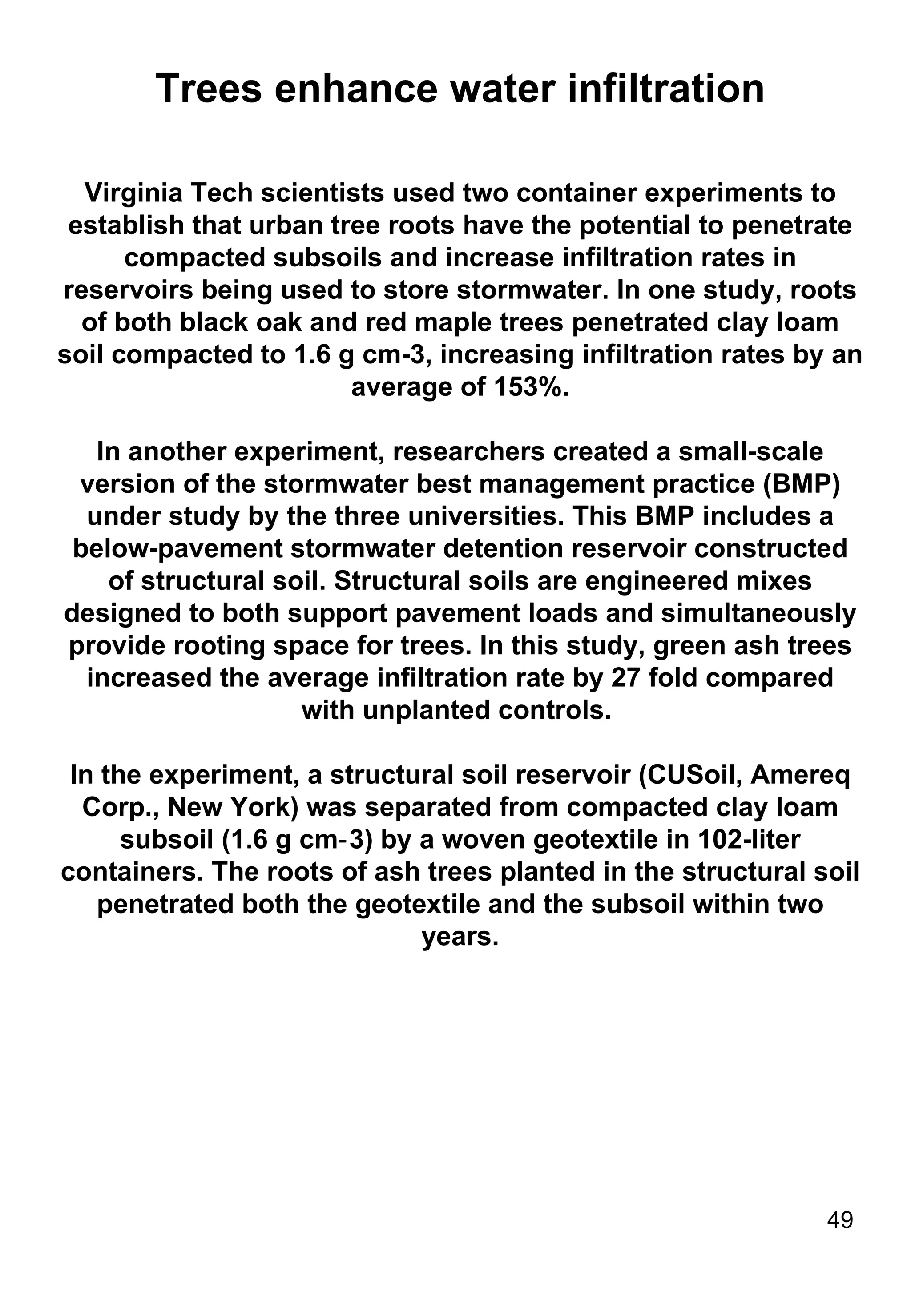 Trees enhance water infiltration Virginia Tech scientists used two container experiments to establish that urban tree roots have the potential to penetrate compacted subsoils and increase infiltration rates in reservoirs being used to store stormwater. In one study, roots of both black oak and red maple trees penetrated clay loam soil compacted to 1.6 g cm-3, increasing infiltration rates by an average of 153%. In another experiment, researchers created a small-scale version of the stormwater best management practice (BMP) under study by the three universities. This BMP includes a below-pavement stormwater detention reservoir constructed of structural soil. Structural soils are engineered mixes designed to both support pavement loads and simultaneously provide rooting space for trees. In this study, green ash trees increased the average infiltration rate by 27 fold compared with unplanted controls.  In the experiment, a structural soil reservoir (CUSoil, Amereq Corp., New York) was separated from compacted clay loam subsoil (1.6 g cm‑3) by a woven geotextile in 102-liter containers. The roots of ash trees planted in the structural soil penetrated both the geotextile and the subsoil within two years. 