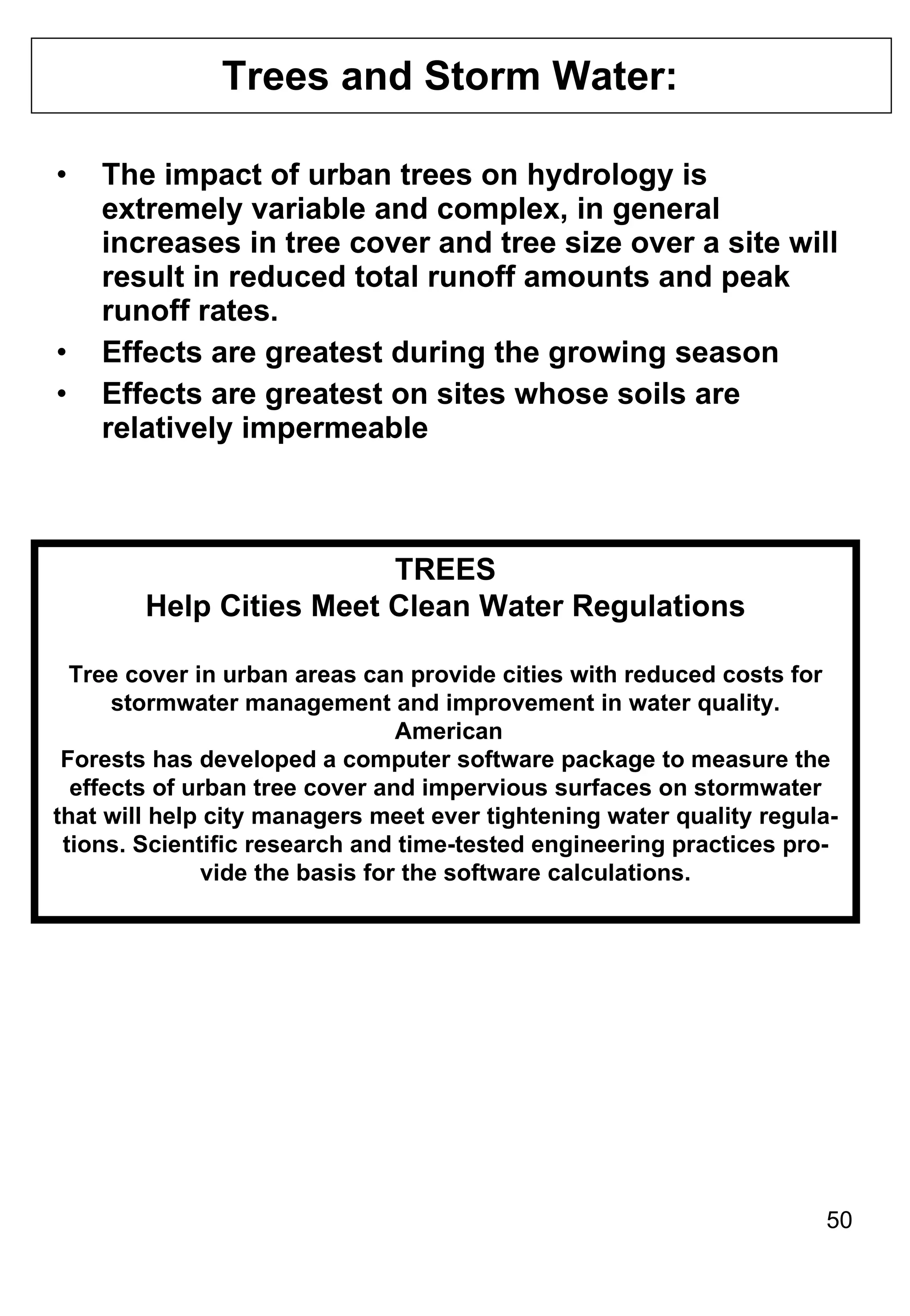 Trees and Storm Water:  The impact of urban trees on hydrology is extremely variable and complex, in general increases in tree cover and tree size over a site will result in reduced total runoff amounts and peak runoff rates. Effects are greatest during the growing season Effects are greatest on sites whose soils are relatively impermeable TREES Help Cities Meet Clean Water Regulations Tree cover in urban areas can provide cities with reduced costs for stormwater management and improvement in water quality. American Forests has developed a computer software package to measure the effects of urban tree cover and impervious surfaces on stormwater that will help city managers meet ever tightening water quality regula- tions. Scientific research and time-tested engineering practices pro- vide the basis for the software calculations. 