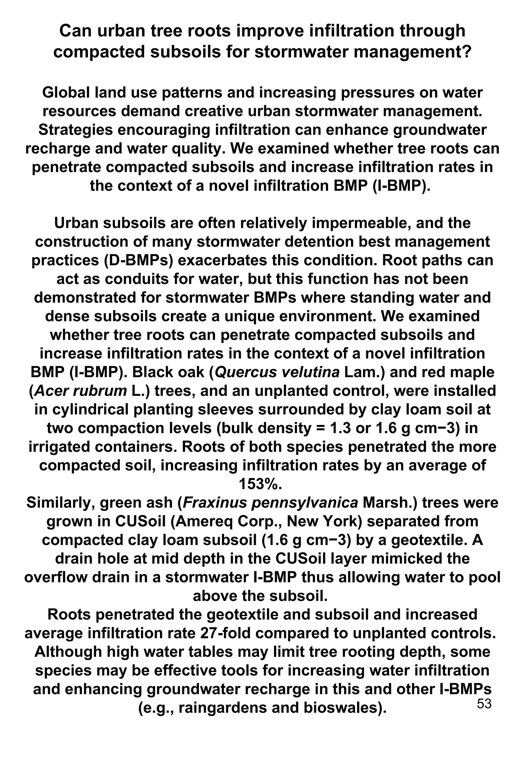 Can urban tree roots improve infiltration through compacted subsoils for stormwater management? Global land use patterns and increasing pressures on water resources demand creative urban stormwater management. Strategies encouraging infiltration can enhance groundwater recharge and water quality. We examined whether tree roots can penetrate compacted subsoils and increase infiltration rates in the context of a novel infiltration BMP (I-BMP).  Urban subsoils are often relatively impermeable, and the construction of many stormwater detention best management practices (D-BMPs) exacerbates this condition. Root paths can act as conduits for water, but this function has not been demonstrated for stormwater BMPs where standing water and dense subsoils create a unique environment. We examined whether tree roots can penetrate compacted subsoils and increase infiltration rates in the context of a novel infiltration BMP (I-BMP). Black oak ( Quercus velutina  Lam.) and red maple ( Acer rubrum  L.) trees, and an unplanted control, were installed in cylindrical planting sleeves surrounded by clay loam soil at two compaction levels (bulk density = 1.3 or 1.6 g cm−3) in irrigated containers. Roots of both species penetrated the more compacted soil, increasing infiltration rates by an average of 153%.  Similarly, green ash ( Fraxinus pennsylvanica  Marsh.) trees were grown in CUSoil (Amereq Corp., New York) separated from compacted clay loam subsoil (1.6 g cm−3) by a geotextile. A drain hole at mid depth in the CUSoil layer mimicked the overflow drain in a stormwater I-BMP thus allowing water to pool above the subsoil.  Roots penetrated the geotextile and subsoil and increased average infiltration rate 27-fold compared to unplanted controls.  Although high water tables may limit tree rooting depth, some species may be effective tools for increasing water infiltration and enhancing groundwater recharge in this and other I-BMPs (e.g., raingardens and bioswales). 