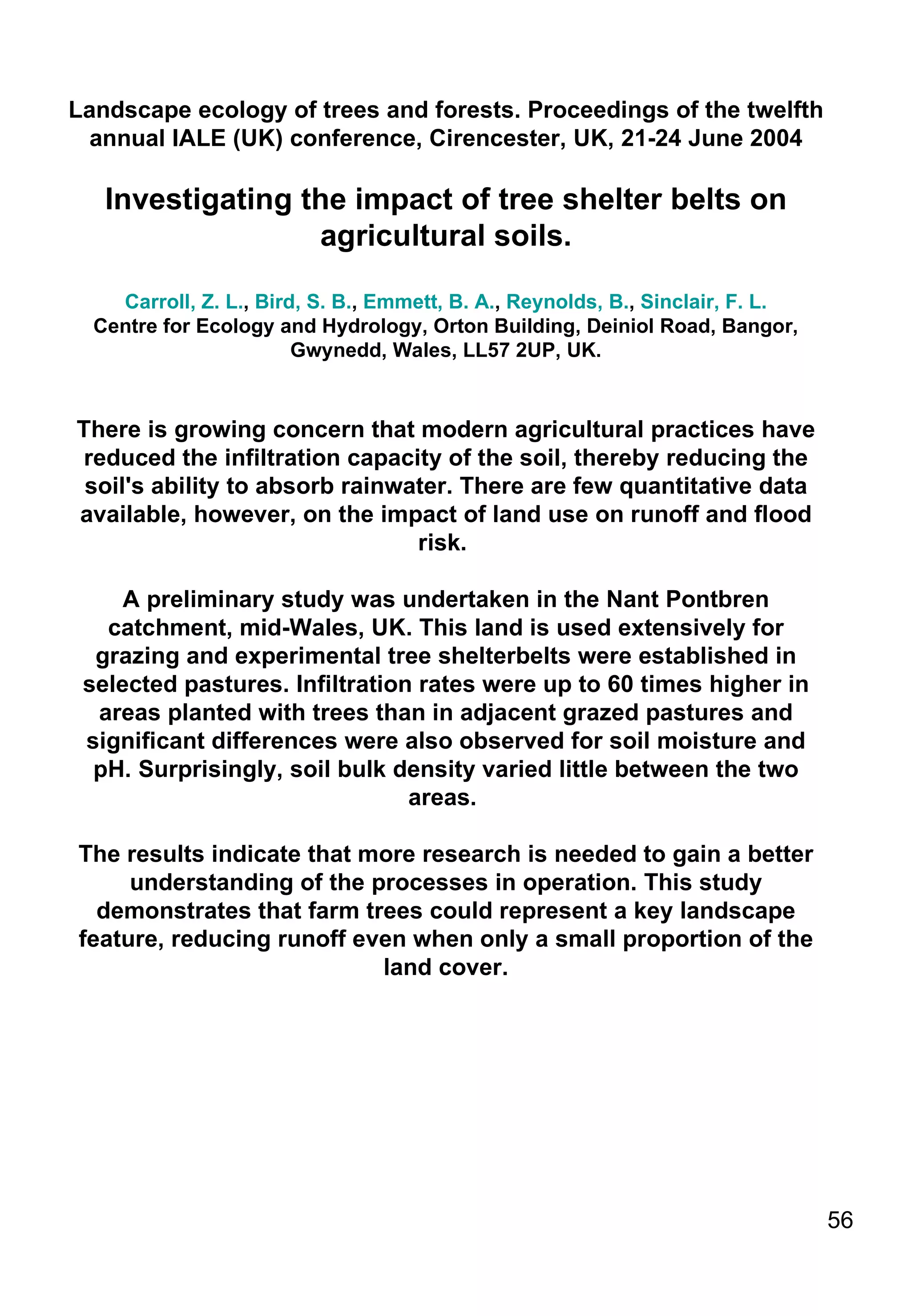 Landscape ecology of trees and forests. Proceedings of the twelfth annual IALE (UK) conference, Cirencester, UK, 21-24 June 2004 Investigating the impact of tree shelter belts on agricultural soils. Carroll, Z. L. ,  Bird, S. B. ,  Emmett, B. A. ,  Reynolds, B. ,  Sinclair, F. L. Centre for Ecology and Hydrology, Orton Building, Deiniol Road, Bangor, Gwynedd, Wales, LL57 2UP, UK. There is growing concern that modern agricultural practices have reduced the infiltration capacity of the soil, thereby reducing the soil's ability to absorb rainwater. There are few quantitative data available, however, on the impact of land use on runoff and flood risk.  A preliminary study was undertaken in the Nant Pontbren catchment, mid-Wales, UK. This land is used extensively for grazing and experimental tree shelterbelts were established in selected pastures. Infiltration rates were up to 60 times higher in areas planted with trees than in adjacent grazed pastures and significant differences were also observed for soil moisture and pH. Surprisingly, soil bulk density varied little between the two areas.  The results indicate that more research is needed to gain a better understanding of the processes in operation. This study demonstrates that farm trees could represent a key landscape feature, reducing runoff even when only a small proportion of the land cover. 
