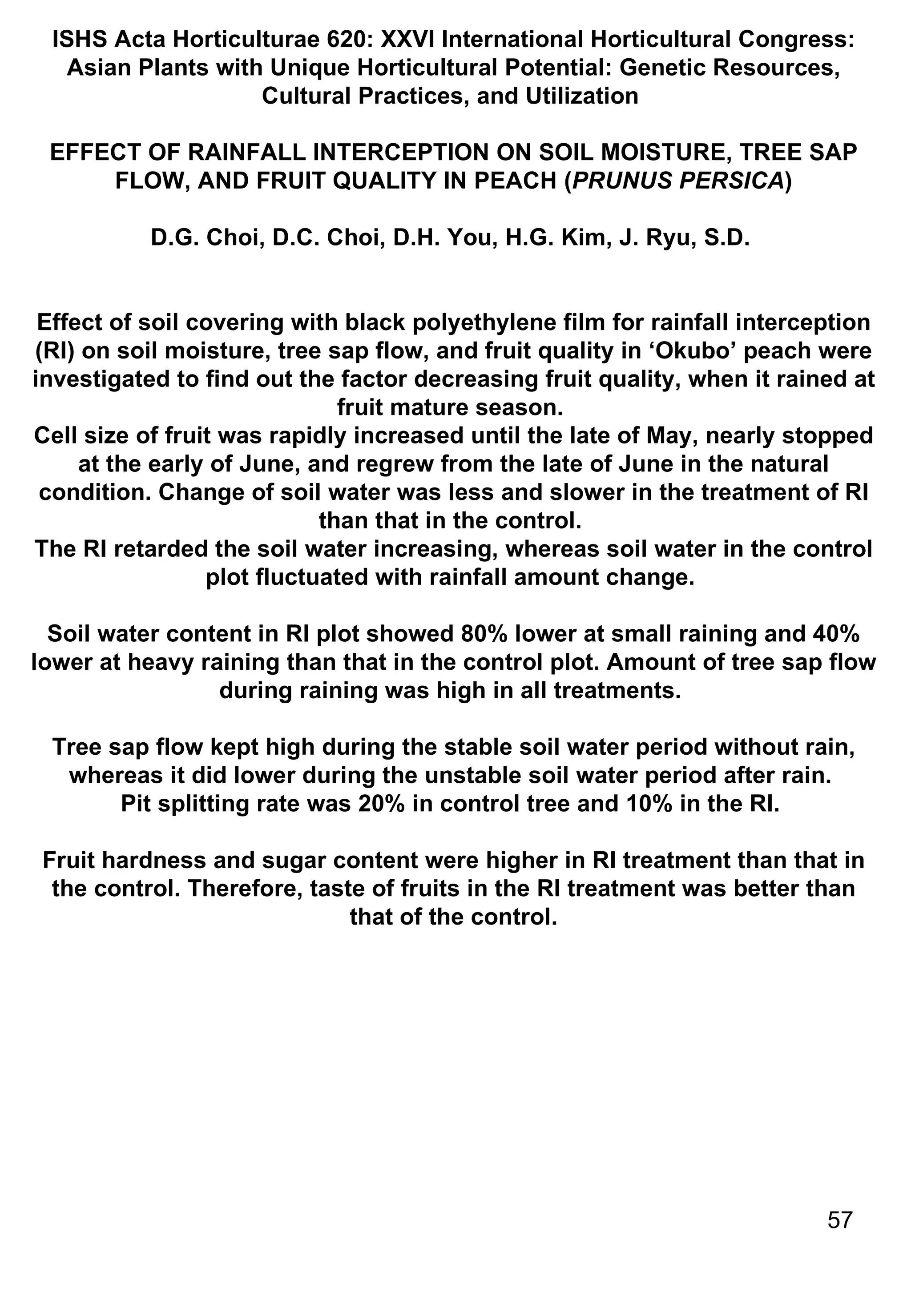 ISHS Acta Horticulturae 620: XXVI International Horticultural Congress: Asian Plants with Unique Horticultural Potential: Genetic Resources, Cultural Practices, and Utilization  EFFECT OF RAINFALL INTERCEPTION ON SOIL MOISTURE, TREE SAP FLOW, AND FRUIT QUALITY IN PEACH ( PRUNUS PERSICA ) D.G. Choi, D.C. Choi, D.H. You, H.G. Kim, J. Ryu, S.D.  Effect of soil covering with black polyethylene film for rainfall interception (RI) on soil moisture, tree sap flow, and fruit quality in ‘Okubo’ peach were investigated to find out the factor decreasing fruit quality, when it rained at fruit mature season.  Cell size of fruit was rapidly increased until the late of May, nearly stopped at the early of June, and regrew from the late of June in the natural condition. Change of soil water was less and slower in the treatment of RI than that in the control.  The RI retarded the soil water increasing, whereas soil water in the control plot fluctuated with rainfall amount change.  Soil water content in RI plot showed 80% lower at small raining and 40% lower at heavy raining than that in the control plot. Amount of tree sap flow during raining was high in all treatments.  Tree sap flow kept high during the stable soil water period without rain, whereas it did lower during the unstable soil water period after rain.  Pit splitting rate was 20% in control tree and 10% in the RI.  Fruit hardness and sugar content were higher in RI treatment than that in the control. Therefore, taste of fruits in the RI treatment was better than that of the control. 