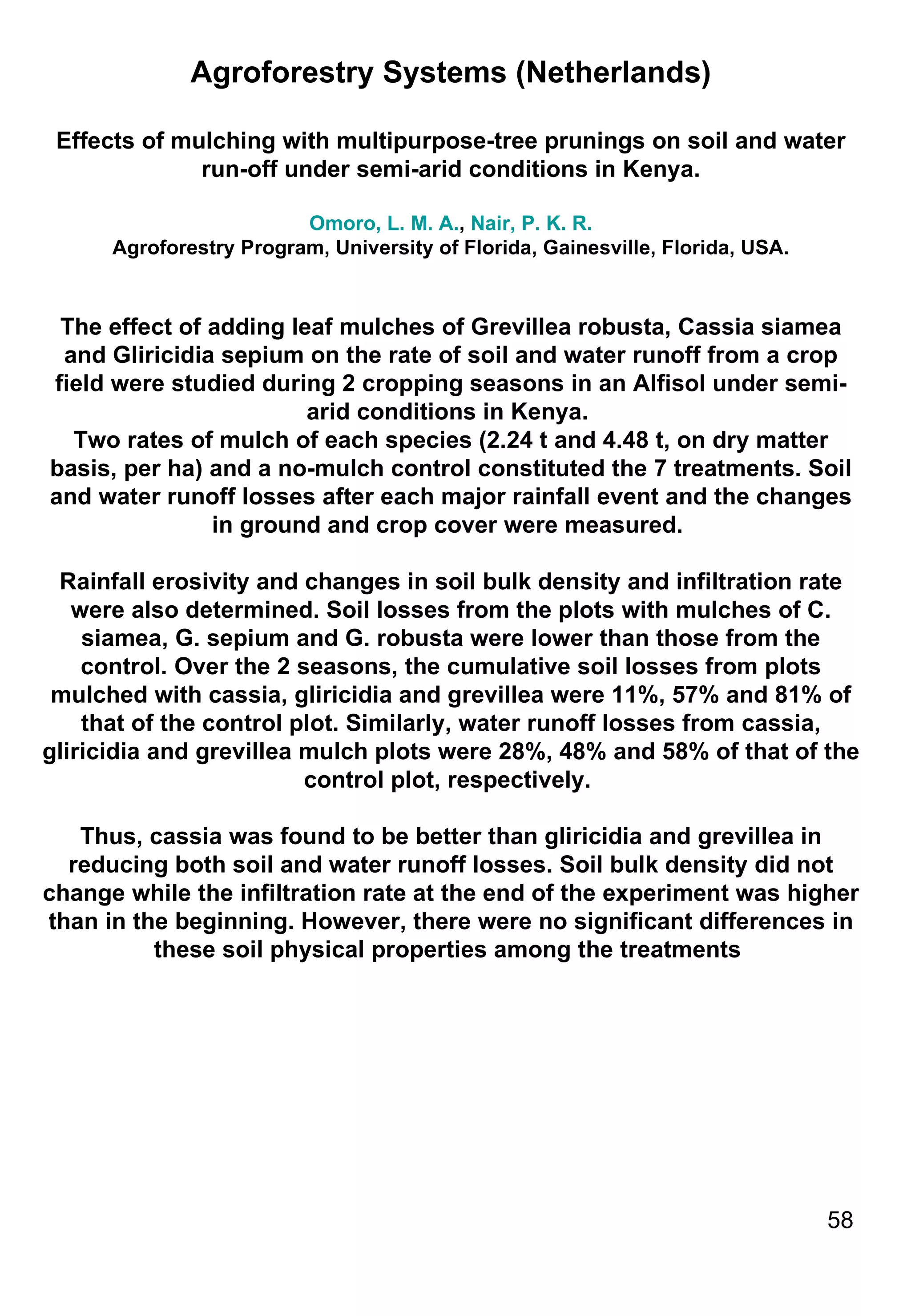 Agroforestry Systems (Netherlands) Effects of mulching with multipurpose-tree prunings on soil and water run-off under semi-arid conditions in Kenya. Omoro, L. M. A. ,  Nair, P. K. R. Agroforestry Program, University of Florida, Gainesville, Florida, USA. The effect of adding leaf mulches of Grevillea robusta, Cassia siamea and Gliricidia sepium on the rate of soil and water runoff from a crop field were studied during 2 cropping seasons in an Alfisol under semi-arid conditions in Kenya.  Two rates of mulch of each species (2.24 t and 4.48 t, on dry matter basis, per ha) and a no-mulch control constituted the 7 treatments. Soil and water runoff losses after each major rainfall event and the changes in ground and crop cover were measured.  Rainfall erosivity and changes in soil bulk density and infiltration rate were also determined. Soil losses from the plots with mulches of C. siamea, G. sepium and G. robusta were lower than those from the control. Over the 2 seasons, the cumulative soil losses from plots mulched with cassia, gliricidia and grevillea were 11%, 57% and 81% of that of the control plot. Similarly, water runoff losses from cassia, gliricidia and grevillea mulch plots were 28%, 48% and 58% of that of the control plot, respectively.  Thus, cassia was found to be better than gliricidia and grevillea in reducing both soil and water runoff losses. Soil bulk density did not change while the infiltration rate at the end of the experiment was higher than in the beginning. However, there were no significant differences in these soil physical properties among the treatments  