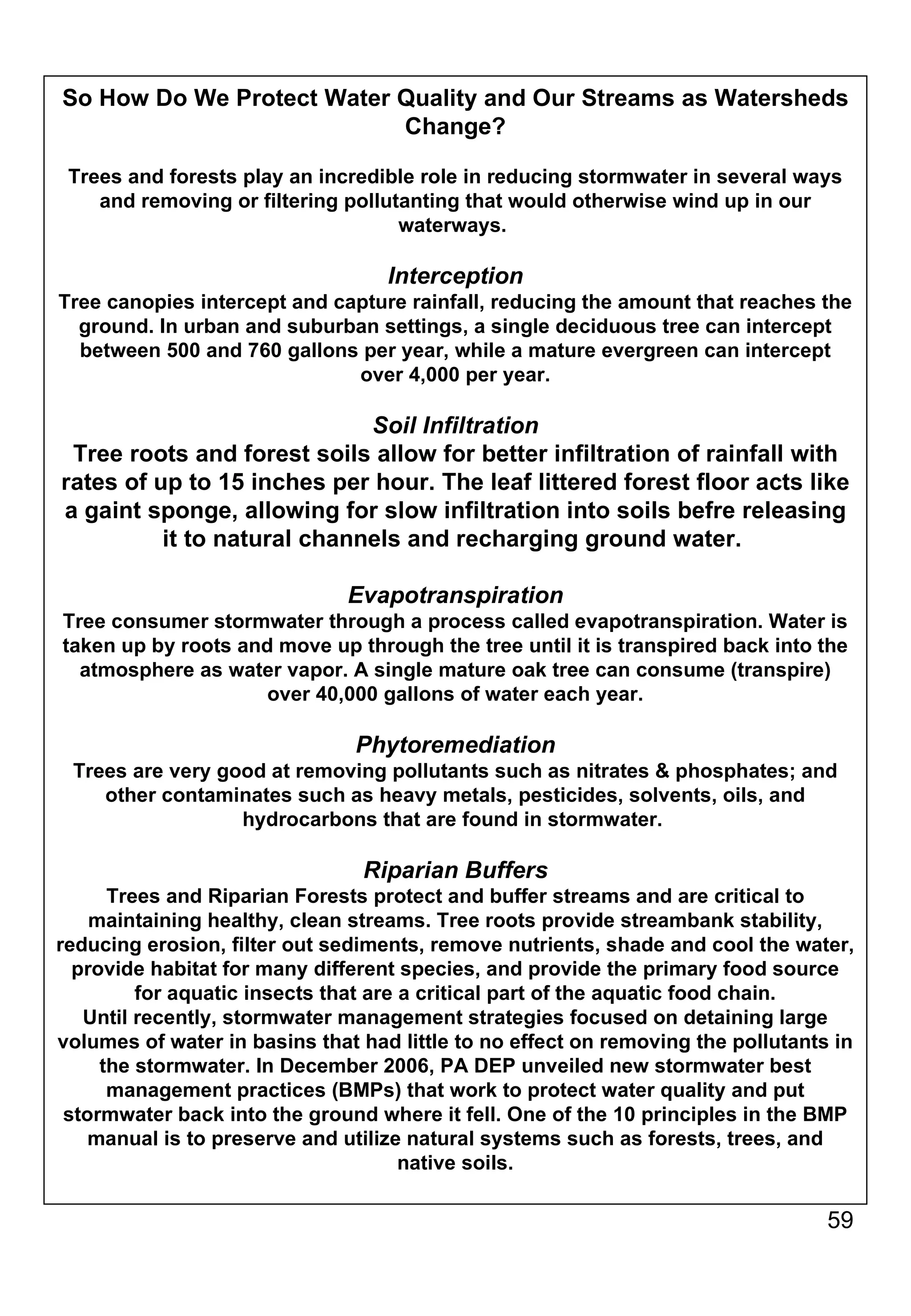 So How Do We Protect Water Quality and Our Streams as Watersheds Change? Trees and forests play an incredible role in reducing stormwater in several ways and removing or filtering pollutanting that would otherwise wind up in our waterways.  Interception Tree canopies intercept and capture rainfall, reducing the amount that reaches the ground. In urban and suburban settings, a single deciduous tree can intercept between 500 and 760 gallons per year, while a mature evergreen can intercept over 4,000 per year. Soil Infiltration Tree roots and forest soils allow for better infiltration of rainfall with rates of up to 15 inches per hour. The leaf littered forest floor acts like a gaint sponge, allowing for slow infiltration into soils befre releasing it to natural channels and recharging ground water.  Evapotranspiration Tree consumer stormwater through a process called evapotranspiration. Water is taken up by roots and move up through the tree until it is transpired back into the atmosphere as water vapor. A single mature oak tree can consume (transpire) over 40,000 gallons of water each year. Phytoremediation Trees are very good at removing pollutants such as nitrates & phosphates; and other contaminates such as heavy metals, pesticides, solvents, oils, and hydrocarbons that are found in stormwater.  Riparian Buffers Trees and Riparian Forests protect and buffer streams and are critical to maintaining healthy, clean streams. Tree roots provide streambank stability, reducing erosion, filter out sediments, remove nutrients, shade and cool the water, provide habitat for many different species, and provide the primary food source for aquatic insects that are a critical part of the aquatic food chain. Until recently, stormwater management strategies focused on detaining large volumes of water in basins that had little to no effect on removing the pollutants in the stormwater. In December 2006, PA DEP unveiled new stormwater best management practices (BMPs) that work to protect water quality and put stormwater back into the ground where it fell. One of the 10 principles in the BMP manual is to preserve and utilize natural systems such as forests, trees, and native soils. 