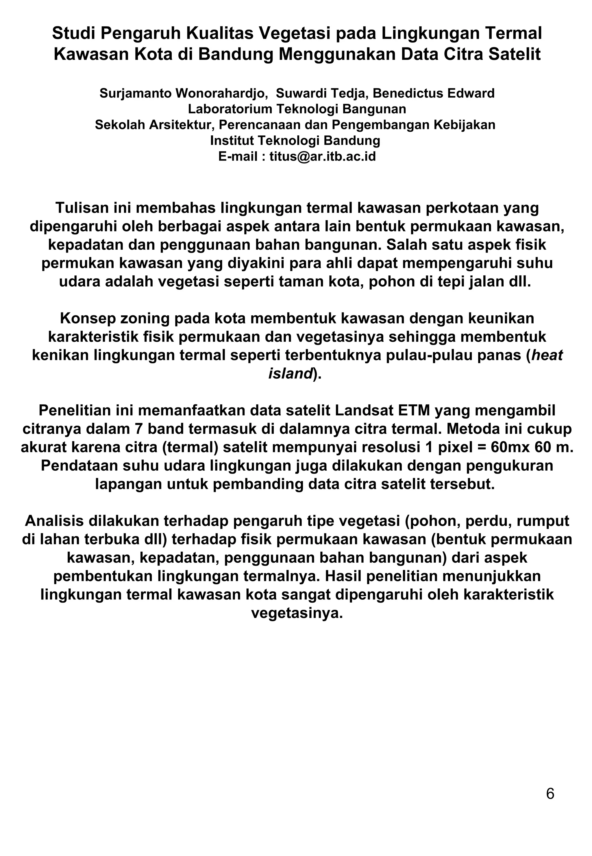 Studi Pengaruh Kualitas Vegetasi pada Lingkungan Termal Kawasan Kota di Bandung Menggunakan Data Citra Satelit Surjamanto Wonorahardjo,  Suwardi Tedja, Benedictus Edward Laboratorium Teknologi Bangunan Sekolah Arsitektur, Perencanaan dan Pengembangan Kebijakan  Institut Teknologi Bandung  E-mail : titus@ar.itb.ac.id Tulisan ini membahas lingkungan termal kawasan perkotaan yang dipengaruhi oleh berbagai aspek antara lain bentuk permukaan kawasan, kepadatan dan penggunaan bahan bangunan. Salah satu aspek fisik permukan kawasan yang diyakini para ahli dapat mempengaruhi suhu udara adalah vegetasi seperti taman kota, pohon di tepi jalan dll.  Konsep zoning pada kota membentuk kawasan dengan keunikan karakteristik fisik permukaan dan vegetasinya sehingga membentuk kenikan lingkungan termal seperti terbentuknya pulau-pulau panas ( heat island ).  Penelitian ini memanfaatkan data satelit Landsat ETM yang mengambil citranya dalam 7 band termasuk di dalamnya citra termal. Metoda ini cukup akurat karena citra (termal) satelit mempunyai resolusi 1 pixel = 60mx 60 m. Pendataan suhu udara lingkungan juga dilakukan dengan pengukuran lapangan untuk pembanding data citra satelit tersebut.  Analisis dilakukan terhadap pengaruh tipe vegetasi (pohon, perdu, rumput di lahan terbuka dll) terhadap fisik permukaan kawasan (bentuk permukaan kawasan, kepadatan, penggunaan bahan bangunan) dari aspek pembentukan lingkungan termalnya. Hasil penelitian menunjukkan lingkungan termal kawasan kota sangat dipengaruhi oleh karakteristik vegetasinya. 