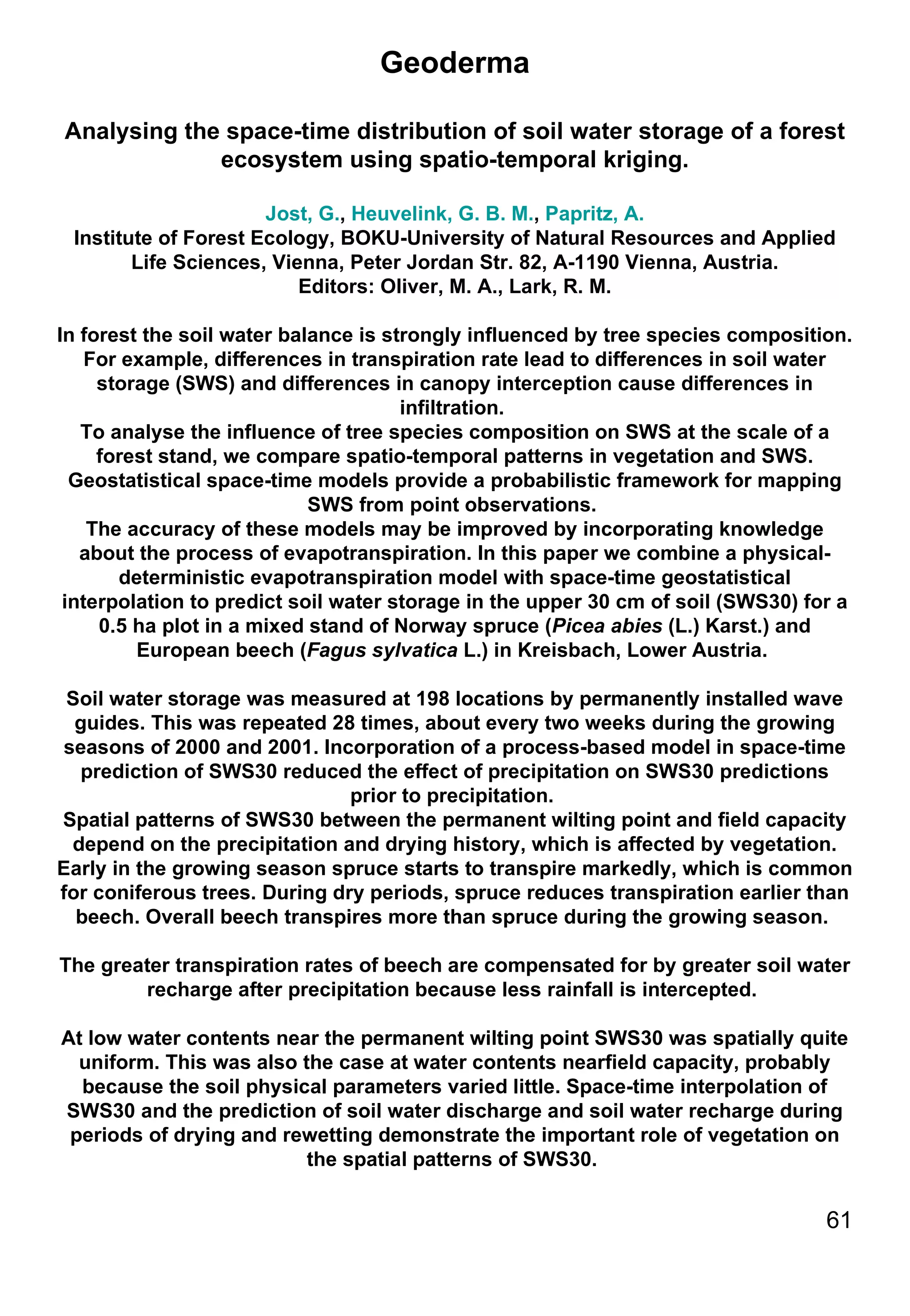 Geoderma Analysing the space-time distribution of soil water storage of a forest ecosystem using spatio-temporal kriging. Jost, G. ,  Heuvelink, G. B. M. ,  Papritz, A. Institute of Forest Ecology, BOKU-University of Natural Resources and Applied Life Sciences, Vienna, Peter Jordan Str. 82, A-1190 Vienna, Austria. Editors: Oliver, M. A., Lark, R. M. In forest the soil water balance is strongly influenced by tree species composition. For example, differences in transpiration rate lead to differences in soil water storage (SWS) and differences in canopy interception cause differences in infiltration.  To analyse the influence of tree species composition on SWS at the scale of a forest stand, we compare spatio-temporal patterns in vegetation and SWS. Geostatistical space-time models provide a probabilistic framework for mapping SWS from point observations.  The accuracy of these models may be improved by incorporating knowledge about the process of evapotranspiration. In this paper we combine a physical-deterministic evapotranspiration model with space-time geostatistical interpolation to predict soil water storage in the upper 30 cm of soil (SWS30) for a 0.5 ha plot in a mixed stand of Norway spruce ( Picea abies  (L.) Karst.) and European beech ( Fagus sylvatica  L.) in Kreisbach, Lower Austria.  Soil water storage was measured at 198 locations by permanently installed wave guides. This was repeated 28 times, about every two weeks during the growing seasons of 2000 and 2001. Incorporation of a process-based model in space-time prediction of SWS30 reduced the effect of precipitation on SWS30 predictions prior to precipitation.  Spatial patterns of SWS30 between the permanent wilting point and field capacity depend on the precipitation and drying history, which is affected by vegetation. Early in the growing season spruce starts to transpire markedly, which is common for coniferous trees. During dry periods, spruce reduces transpiration earlier than beech. Overall beech transpires more than spruce during the growing season.  The greater transpiration rates of beech are compensated for by greater soil water recharge after precipitation because less rainfall is intercepted.  At low water contents near the permanent wilting point SWS30 was spatially quite uniform. This was also the case at water contents nearfield capacity, probably because the soil physical parameters varied little. Space-time interpolation of SWS30 and the prediction of soil water discharge and soil water recharge during periods of drying and rewetting demonstrate the important role of vegetation on the spatial patterns of SWS30.  