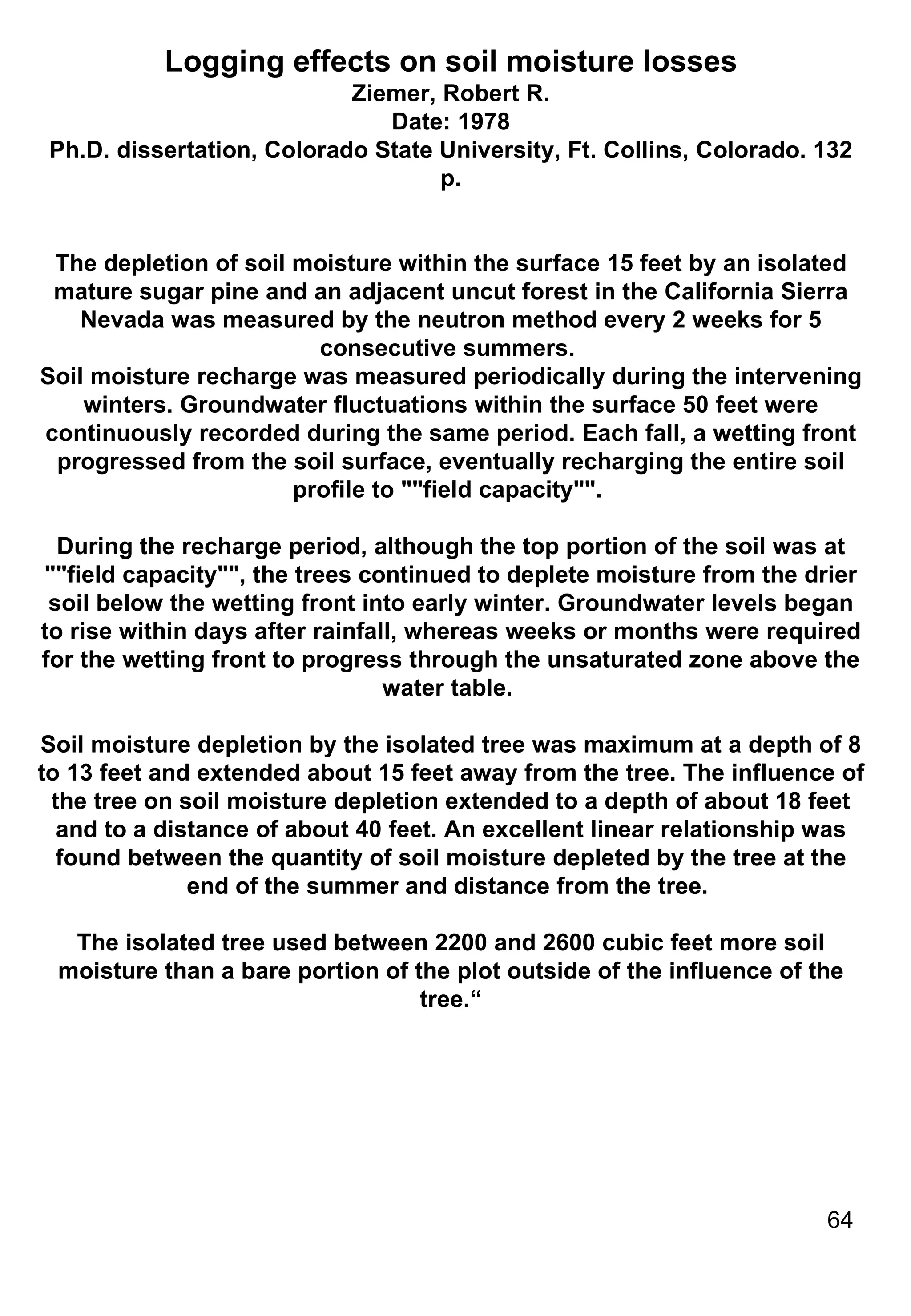 Logging effects on soil moisture losses Ziemer, Robert R. Date: 1978 Ph.D. dissertation, Colorado State University, Ft. Collins, Colorado. 132 p. The depletion of soil moisture within the surface 15 feet by an isolated mature sugar pine and an adjacent uncut forest in the California Sierra Nevada was measured by the neutron method every 2 weeks for 5 consecutive summers.  Soil moisture recharge was measured periodically during the intervening winters. Groundwater fluctuations within the surface 50 feet were continuously recorded during the same period. Each fall, a wetting front progressed from the soil surface, eventually recharging the entire soil profile to ""field capacity"".  During the recharge period, although the top portion of the soil was at ""field capacity"", the trees continued to deplete moisture from the drier soil below the wetting front into early winter. Groundwater levels began to rise within days after rainfall, whereas weeks or months were required for the wetting front to progress through the unsaturated zone above the water table.  Soil moisture depletion by the isolated tree was maximum at a depth of 8 to 13 feet and extended about 15 feet away from the tree. The influence of the tree on soil moisture depletion extended to a depth of about 18 feet and to a distance of about 40 feet. An excellent linear relationship was found between the quantity of soil moisture depleted by the tree at the end of the summer and distance from the tree.  The isolated tree used between 2200 and 2600 cubic feet more soil moisture than a bare portion of the plot outside of the influence of the tree.“ 