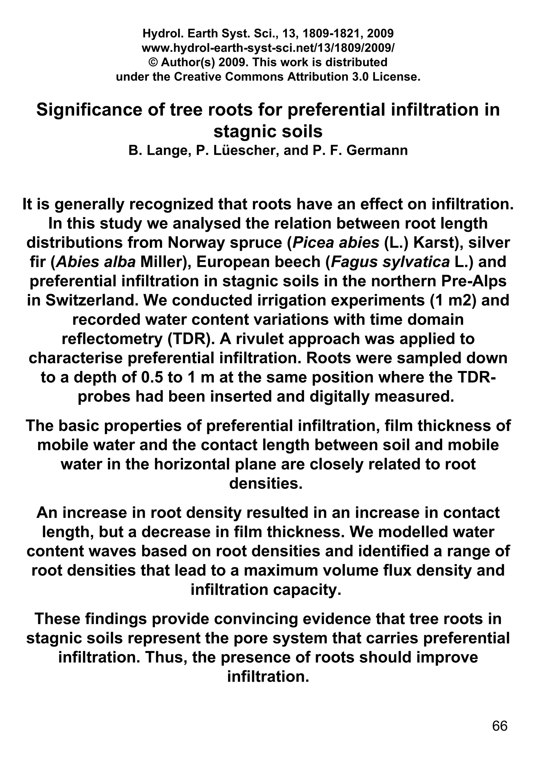 Hydrol. Earth Syst. Sci., 13, 1809-1821, 2009 www.hydrol-earth-syst-sci.net/13/1809/2009/ © Author(s) 2009. This work is distributed under the Creative Commons Attribution 3.0 License. Significance of tree roots for preferential infiltration in stagnic soils B. Lange, P. Lüescher, and P. F. Germann It is generally recognized that roots have an effect on infiltration. In this study we analysed the relation between root length distributions from Norway spruce ( Picea abies  (L.) Karst), silver fir ( Abies alba  Miller), European beech ( Fagus sylvatica  L.) and preferential infiltration in stagnic soils in the northern Pre-Alps in Switzerland. We conducted irrigation experiments (1 m2) and recorded water content variations with time domain reflectometry (TDR). A rivulet approach was applied to characterise preferential infiltration. Roots were sampled down to a depth of 0.5 to 1 m at the same position where the TDR-probes had been inserted and digitally measured.  The basic properties of preferential infiltration, film thickness of mobile water and the contact length between soil and mobile water in the horizontal plane are closely related to root densities.  An increase in root density resulted in an increase in contact length, but a decrease in film thickness. We modelled water content waves based on root densities and identified a range of root densities that lead to a maximum volume flux density and infiltration capacity.  These findings provide convincing evidence that tree roots in stagnic soils represent the pore system that carries preferential infiltration. Thus, the presence of roots should improve infiltration. 