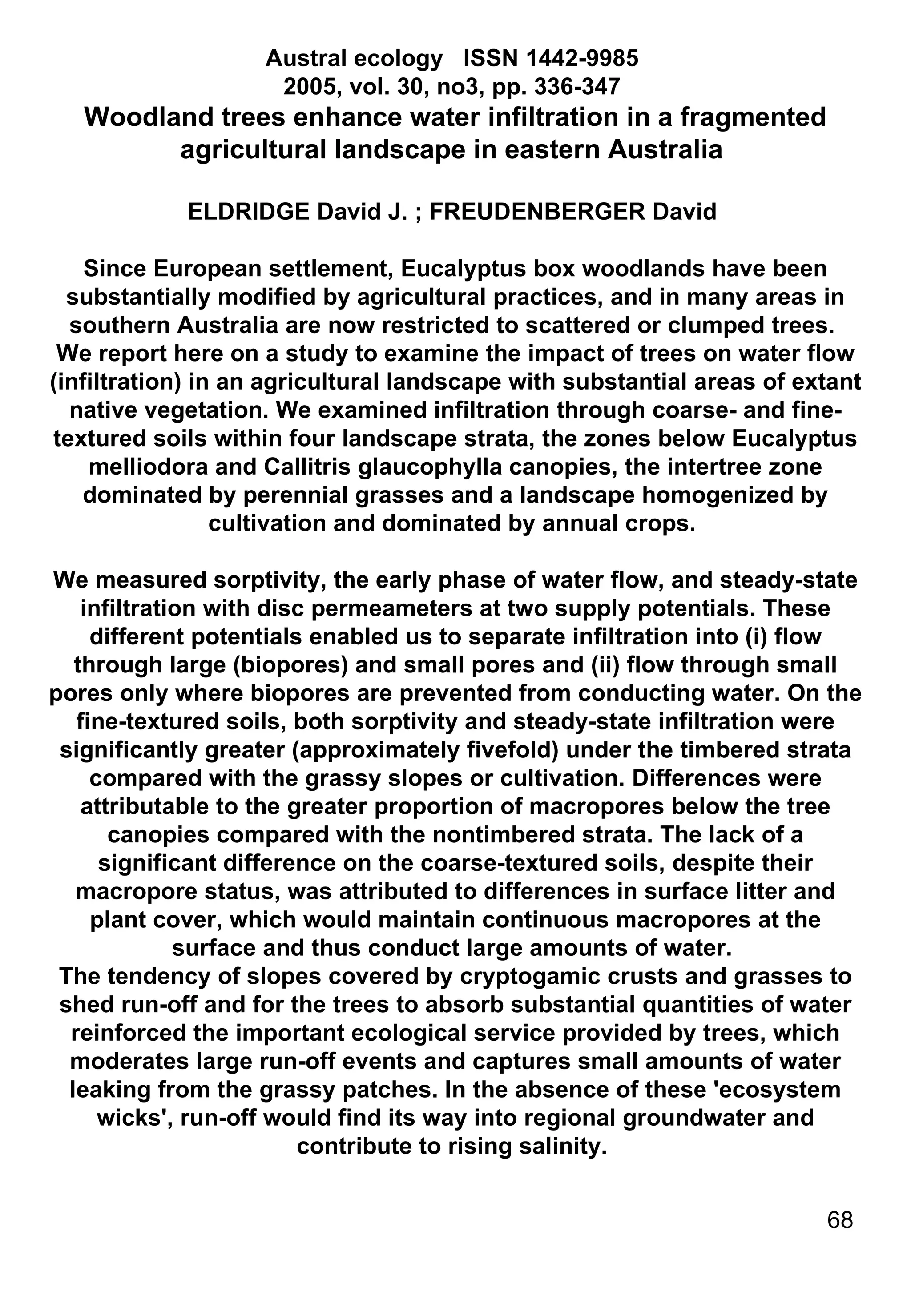 Austral ecology   ISSN 1442-9985  2005, vol. 30, no3, pp. 336-347  Woodland trees enhance water infiltration in a fragmented agricultural landscape in eastern Australia  ELDRIDGE David J. ; FREUDENBERGER David  Since European settlement, Eucalyptus box woodlands have been substantially modified by agricultural practices, and in many areas in southern Australia are now restricted to scattered or clumped trees.  We report here on a study to examine the impact of trees on water flow (infiltration) in an agricultural landscape with substantial areas of extant native vegetation. We examined infiltration through coarse- and fine-textured soils within four landscape strata, the zones below Eucalyptus melliodora and Callitris glaucophylla canopies, the intertree zone dominated by perennial grasses and a landscape homogenized by cultivation and dominated by annual crops.  We measured sorptivity, the early phase of water flow, and steady-state infiltration with disc permeameters at two supply potentials. These different potentials enabled us to separate infiltration into (i) flow through large (biopores) and small pores and (ii) flow through small pores only where biopores are prevented from conducting water. On the fine-textured soils, both sorptivity and steady-state infiltration were significantly greater (approximately fivefold) under the timbered strata compared with the grassy slopes or cultivation. Differences were attributable to the greater proportion of macropores below the tree canopies compared with the nontimbered strata. The lack of a significant difference on the coarse-textured soils, despite their macropore status, was attributed to differences in surface litter and plant cover, which would maintain continuous macropores at the surface and thus conduct large amounts of water.  The tendency of slopes covered by cryptogamic crusts and grasses to shed run-off and for the trees to absorb substantial quantities of water reinforced the important ecological service provided by trees, which moderates large run-off events and captures small amounts of water leaking from the grassy patches. In the absence of these 'ecosystem wicks', run-off would find its way into regional groundwater and contribute to rising salinity.  