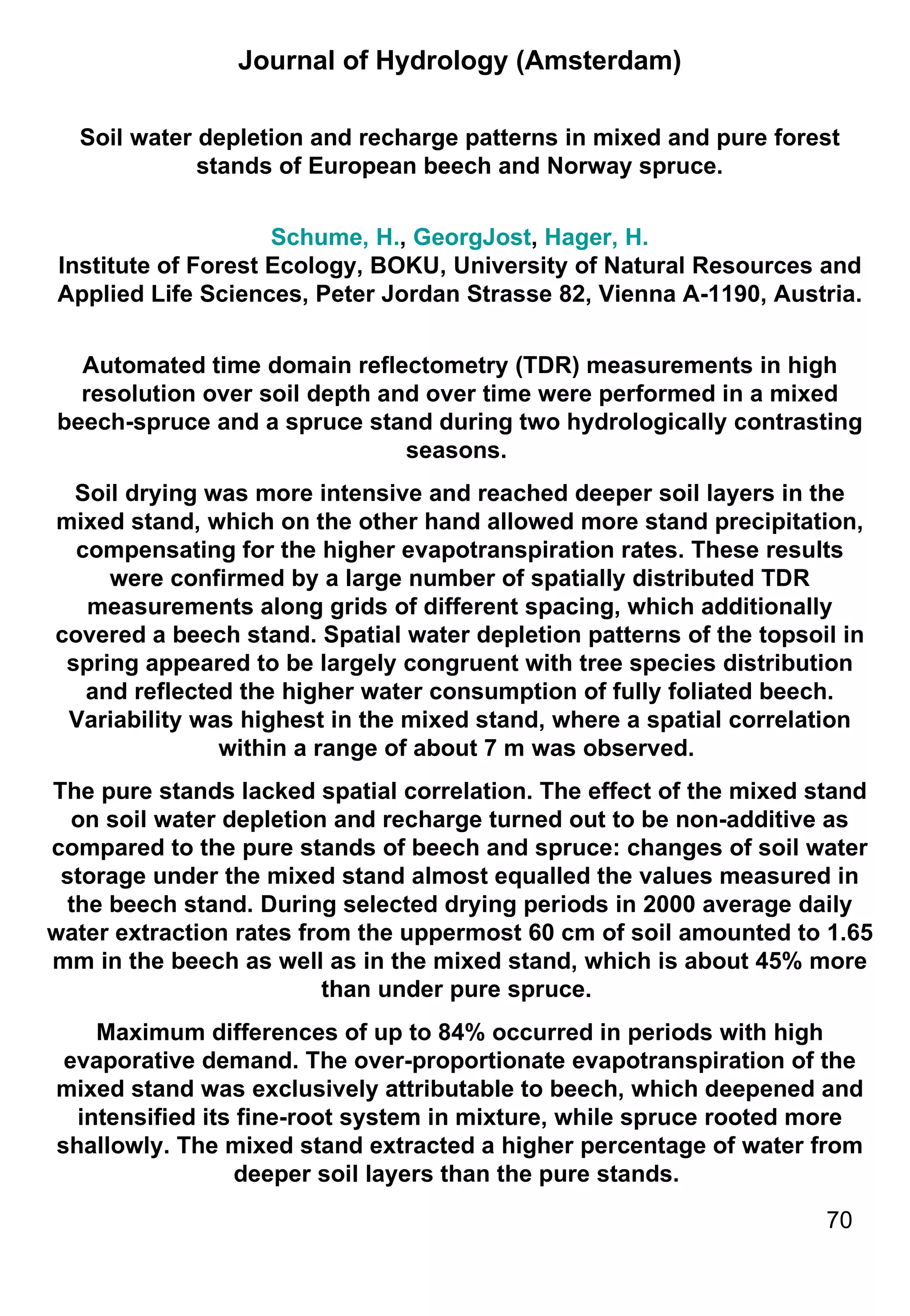 Journal of Hydrology (Amsterdam) Soil water depletion and recharge patterns in mixed and pure forest stands of European beech and Norway spruce. Schume, H. ,  GeorgJost ,  Hager, H. Institute of Forest Ecology, BOKU, University of Natural Resources and Applied Life Sciences, Peter Jordan Strasse 82, Vienna A-1190, Austria. Automated time domain reflectometry (TDR) measurements in high resolution over soil depth and over time were performed in a mixed beech-spruce and a spruce stand during two hydrologically contrasting seasons.  Soil drying was more intensive and reached deeper soil layers in the mixed stand, which on the other hand allowed more stand precipitation, compensating for the higher evapotranspiration rates. These results were confirmed by a large number of spatially distributed TDR measurements along grids of different spacing, which additionally covered a beech stand. Spatial water depletion patterns of the topsoil in spring appeared to be largely congruent with tree species distribution and reflected the higher water consumption of fully foliated beech. Variability was highest in the mixed stand, where a spatial correlation within a range of about 7 m was observed.  The pure stands lacked spatial correlation. The effect of the mixed stand on soil water depletion and recharge turned out to be non-additive as compared to the pure stands of beech and spruce: changes of soil water storage under the mixed stand almost equalled the values measured in the beech stand. During selected drying periods in 2000 average daily water extraction rates from the uppermost 60 cm of soil amounted to 1.65 mm in the beech as well as in the mixed stand, which is about 45% more than under pure spruce.  Maximum differences of up to 84% occurred in periods with high evaporative demand. The over-proportionate evapotranspiration of the mixed stand was exclusively attributable to beech, which deepened and intensified its fine-root system in mixture, while spruce rooted more shallowly. The mixed stand extracted a higher percentage of water from deeper soil layers than the pure stands.  