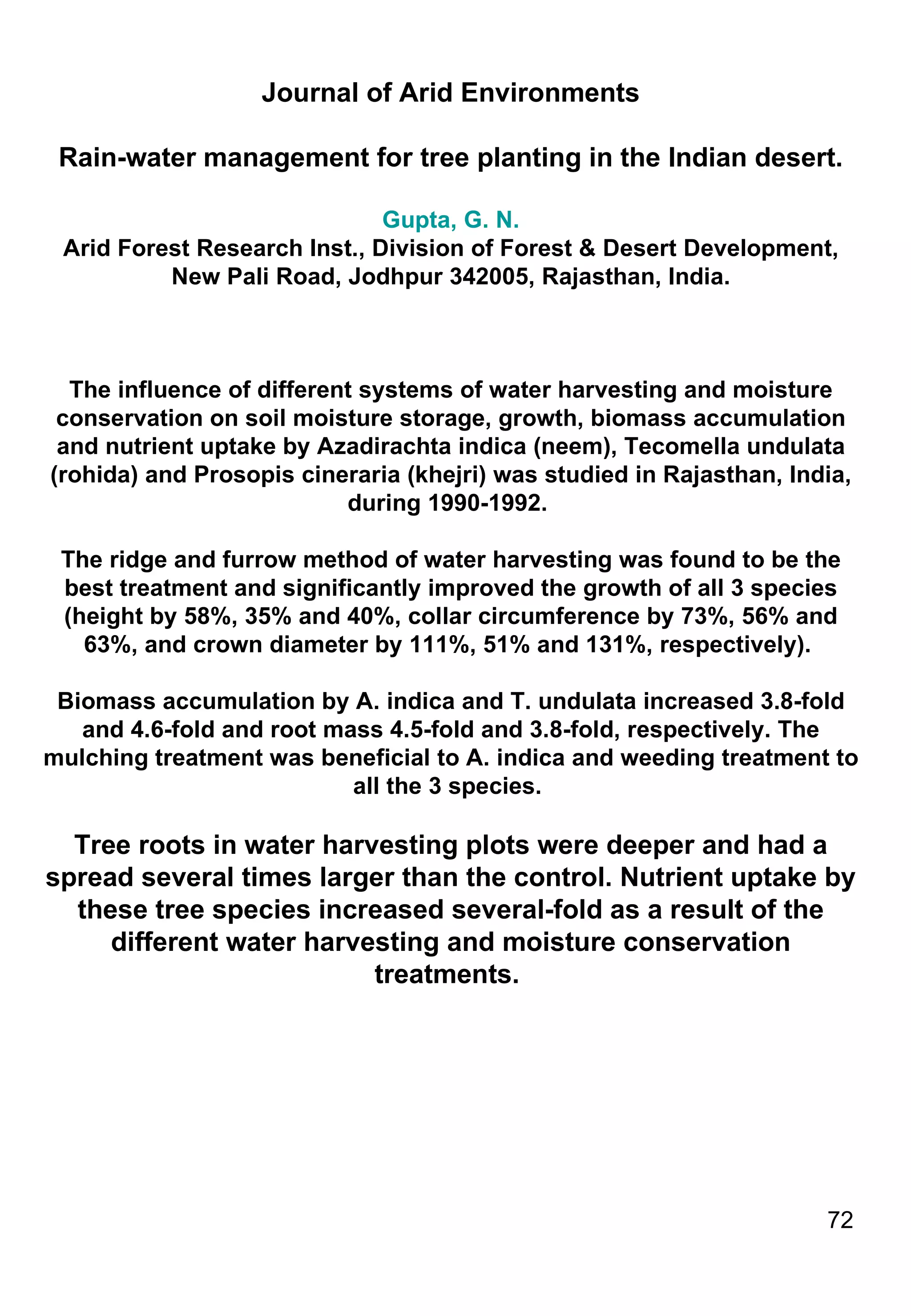 Journal of Arid Environments Rain-water management for tree planting in the Indian desert. Gupta, G. N. Arid Forest Research Inst., Division of Forest & Desert Development, New Pali Road, Jodhpur 342005, Rajasthan, India. The influence of different systems of water harvesting and moisture conservation on soil moisture storage, growth, biomass accumulation and nutrient uptake by Azadirachta indica (neem), Tecomella undulata (rohida) and Prosopis cineraria (khejri) was studied in Rajasthan, India, during 1990-1992.  The ridge and furrow method of water harvesting was found to be the best treatment and significantly improved the growth of all 3 species (height by 58%, 35% and 40%, collar circumference by 73%, 56% and 63%, and crown diameter by 111%, 51% and 131%, respectively).  Biomass accumulation by A. indica and T. undulata increased 3.8-fold and 4.6-fold and root mass 4.5-fold and 3.8-fold, respectively. The mulching treatment was beneficial to A. indica and weeding treatment to all the 3 species.  Tree roots in water harvesting plots were deeper and had a spread several times larger than the control. Nutrient uptake by these tree species increased several-fold as a result of the different water harvesting and moisture conservation treatments.  