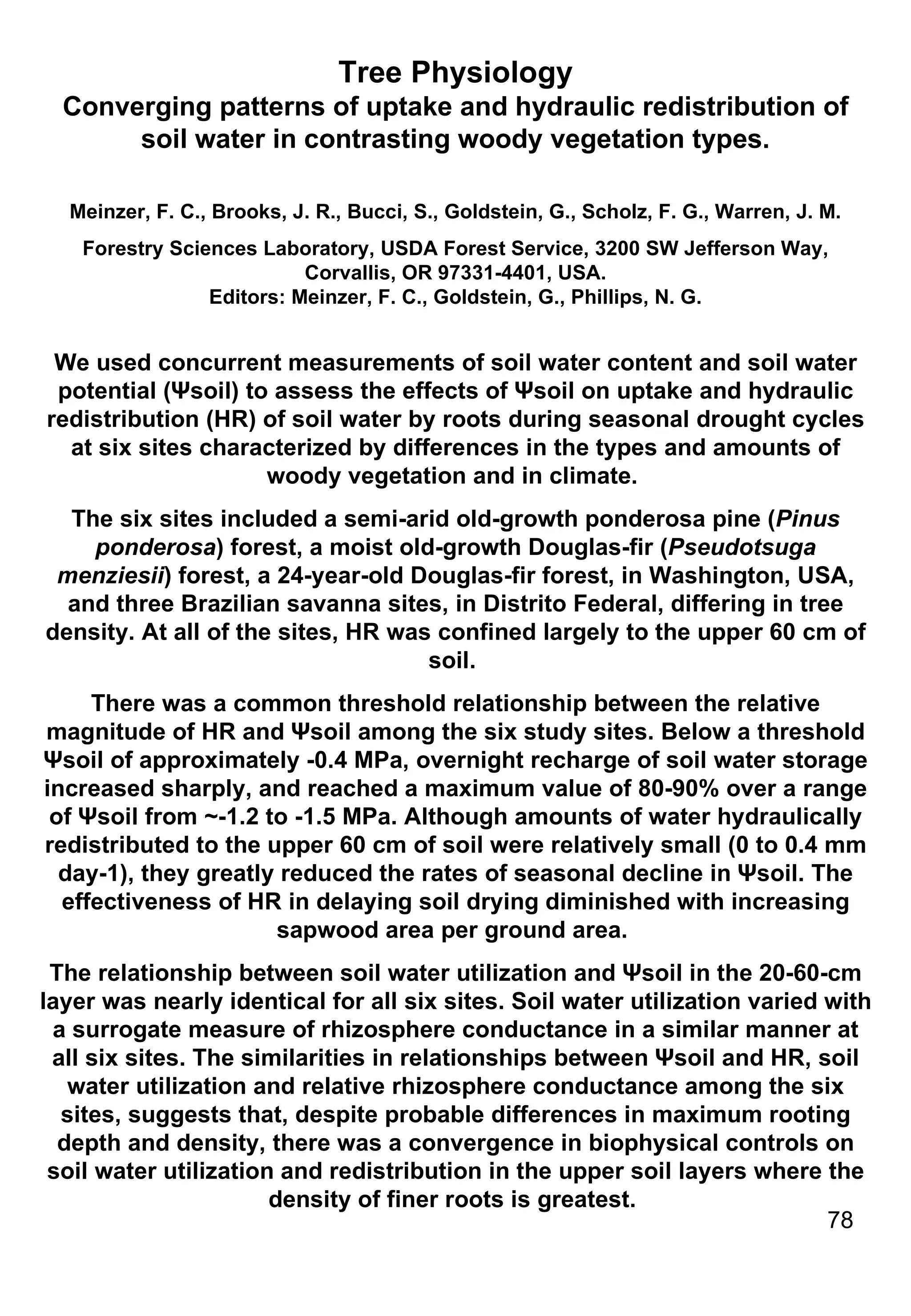 Tree Physiology Converging patterns of uptake and hydraulic redistribution of soil water in contrasting woody vegetation types. Meinzer, F. C., Brooks, J. R., Bucci, S., Goldstein, G., Scholz, F. G., Warren, J. M. Forestry Sciences Laboratory, USDA Forest Service, 3200 SW Jefferson Way, Corvallis, OR 97331-4401, USA. Editors: Meinzer, F. C., Goldstein, G., Phillips, N. G. We used concurrent measurements of soil water content and soil water potential (Ψsoil) to assess the effects of Ψsoil on uptake and hydraulic redistribution (HR) of soil water by roots during seasonal drought cycles at six sites characterized by differences in the types and amounts of woody vegetation and in climate.  The six sites included a semi-arid old-growth ponderosa pine ( Pinus ponderosa ) forest, a moist old-growth Douglas-fir ( Pseudotsuga menziesii ) forest, a 24-year-old Douglas-fir forest, in Washington, USA, and three Brazilian savanna sites, in Distrito Federal, differing in tree density. At all of the sites, HR was confined largely to the upper 60 cm of soil.  There was a common threshold relationship between the relative magnitude of HR and Ψsoil among the six study sites. Below a threshold Ψsoil of approximately -0.4 MPa, overnight recharge of soil water storage increased sharply, and reached a maximum value of 80-90% over a range of Ψsoil from ~-1.2 to -1.5 MPa. Although amounts of water hydraulically redistributed to the upper 60 cm of soil were relatively small (0 to 0.4 mm day-1), they greatly reduced the rates of seasonal decline in Ψsoil. The effectiveness of HR in delaying soil drying diminished with increasing sapwood area per ground area.  The relationship between soil water utilization and Ψsoil in the 20-60-cm layer was nearly identical for all six sites. Soil water utilization varied with a surrogate measure of rhizosphere conductance in a similar manner at all six sites. The similarities in relationships between Ψsoil and HR, soil water utilization and relative rhizosphere conductance among the six sites, suggests that, despite probable differences in maximum rooting depth and density, there was a convergence in biophysical controls on soil water utilization and redistribution in the upper soil layers where the density of finer roots is greatest.  