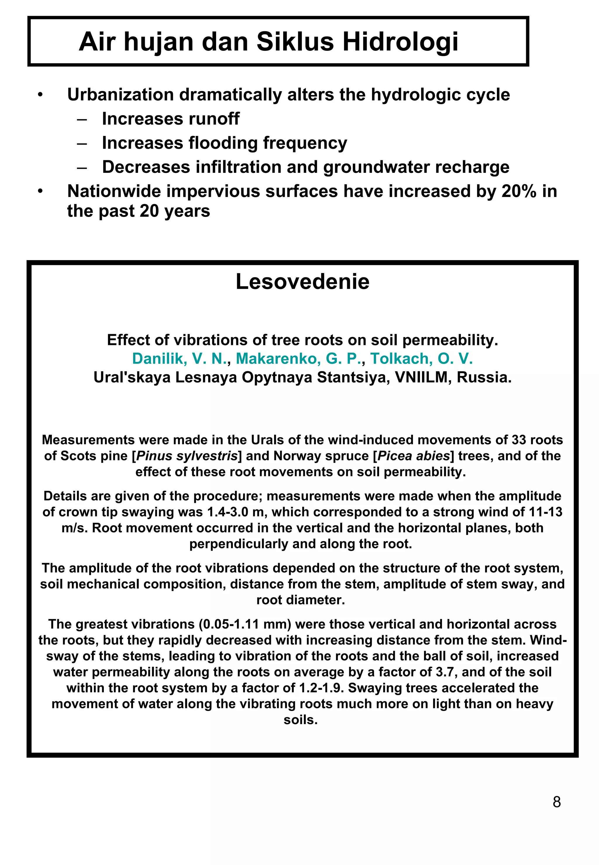 Air hujan dan Siklus Hidrologi  Urbanization dramatically alters the hydrologic cycle Increases runoff Increases flooding frequency Decreases infiltration and groundwater recharge Nationwide impervious surfaces have increased by 20% in the past 20 years Lesovedenie Effect of vibrations of tree roots on soil permeability. Danilik, V. N. ,  Makarenko, G. P. ,  Tolkach, O. V. Ural'skaya Lesnaya Opytnaya Stantsiya, VNIILM, Russia. Measurements were made in the Urals of the wind-induced movements of 33 roots of Scots pine [ Pinus sylvestris ] and Norway spruce [ Picea abies ] trees, and of the effect of these root movements on soil permeability.  Details are given of the procedure; measurements were made when the amplitude of crown tip swaying was 1.4-3.0 m, which corresponded to a strong wind of 11-13 m/s. Root movement occurred in the vertical and the horizontal planes, both perpendicularly and along the root.  The amplitude of the root vibrations depended on the structure of the root system, soil mechanical composition, distance from the stem, amplitude of stem sway, and root diameter.  The greatest vibrations (0.05-1.11 mm) were those vertical and horizontal across the roots, but they rapidly decreased with increasing distance from the stem. Wind-sway of the stems, leading to vibration of the roots and the ball of soil, increased water permeability along the roots on average by a factor of 3.7, and of the soil within the root system by a factor of 1.2-1.9. Swaying trees accelerated the movement of water along the vibrating roots much more on light than on heavy soils.  