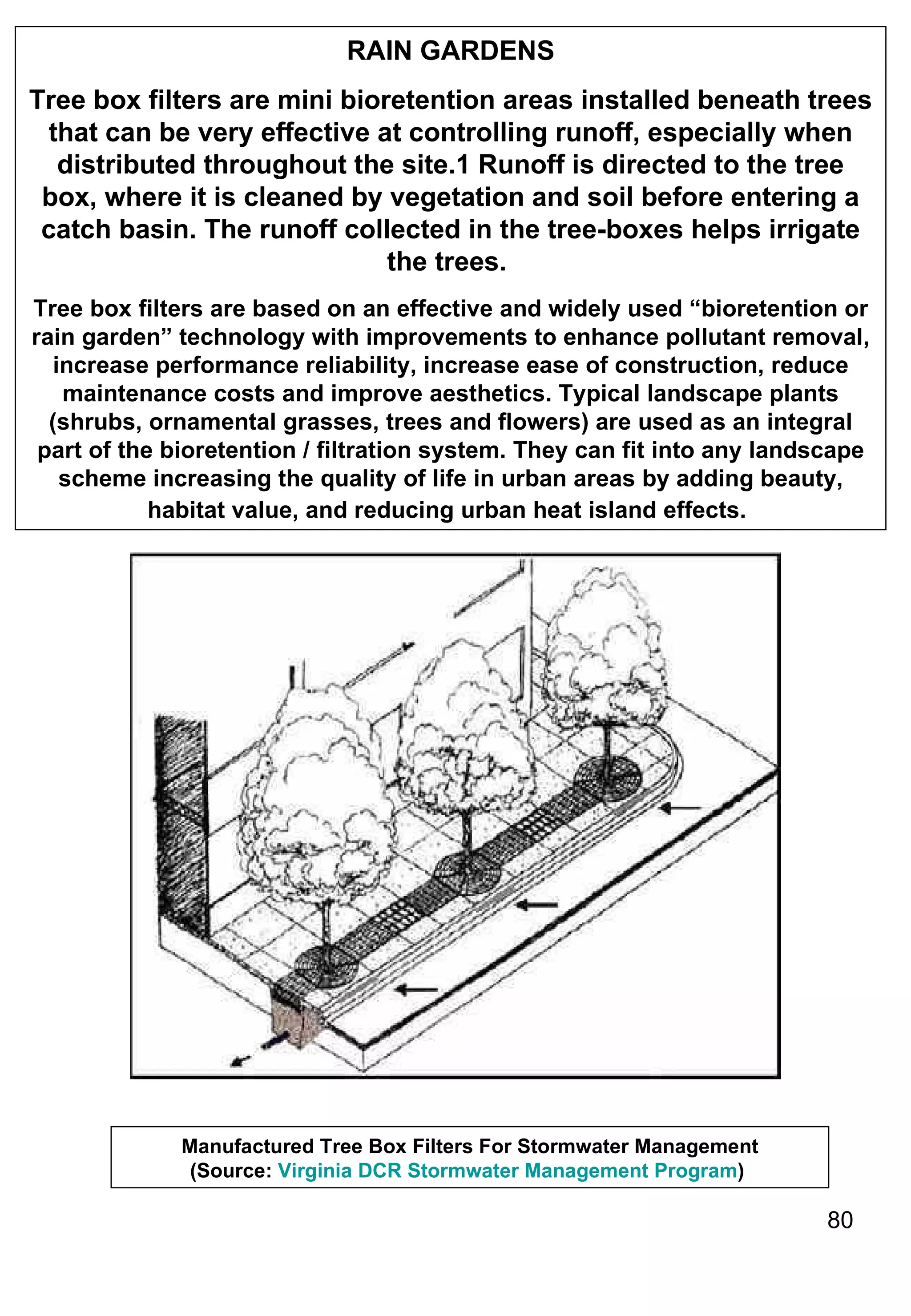 RAIN GARDENS Tree box filters are mini bioretention areas installed beneath trees that can be very effective at controlling runoff, especially when distributed throughout the site.1 Runoff is directed to the tree box, where it is cleaned by vegetation and soil before entering a catch basin. The runoff collected in the tree-boxes helps irrigate the trees.   Tree box filters are based on an effective and widely used “bioretention or rain garden” technology with improvements to enhance pollutant removal, increase performance reliability, increase ease of construction, reduce maintenance costs and improve aesthetics. Typical landscape plants (shrubs, ornamental grasses, trees and flowers) are used as an integral part of the bioretention / filtration system. They can fit into any landscape scheme increasing the quality of life in urban areas by adding beauty, habitat value, and reducing urban heat island effects.   Manufactured Tree Box Filters For Stormwater Management (Source:  Virginia DCR Stormwater Management Program )  