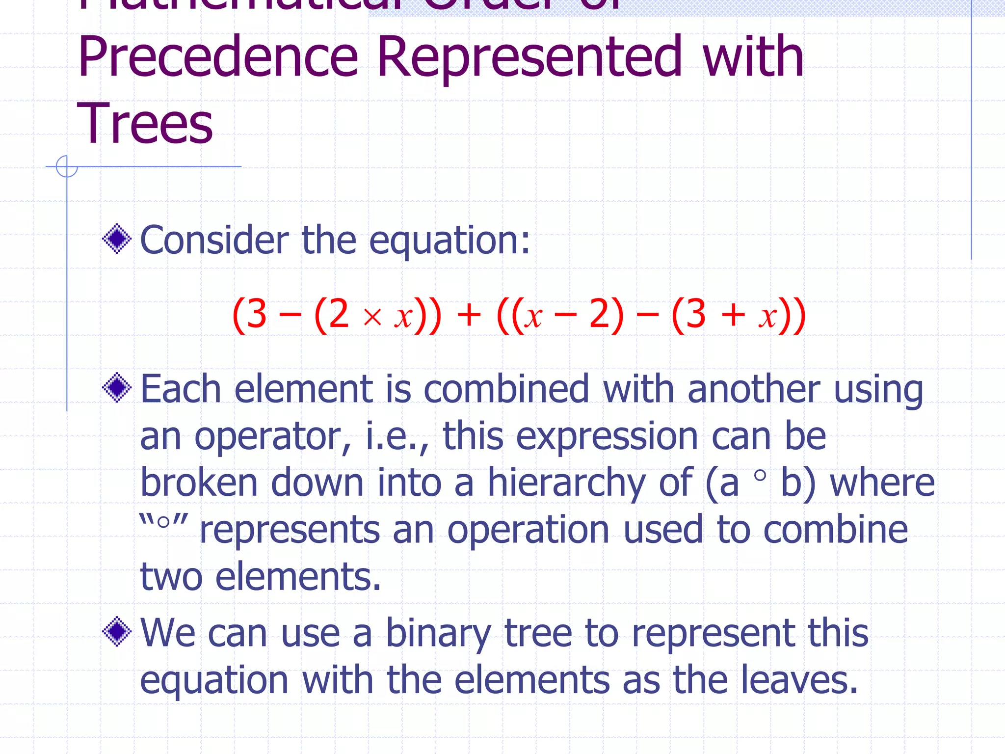 Mathematical Order of
Precedence Represented with
Trees
  Consider the equation:
       (3 – (2  x)) + ((x – 2) – (3 + x))
  Each element is combined with another using
  an operator, i.e., this expression can be
  broken down into a hierarchy of (a  b) where
  “” represents an operation used to combine
  two elements.
  We can use a binary tree to represent this
  equation with the elements as the leaves.
 