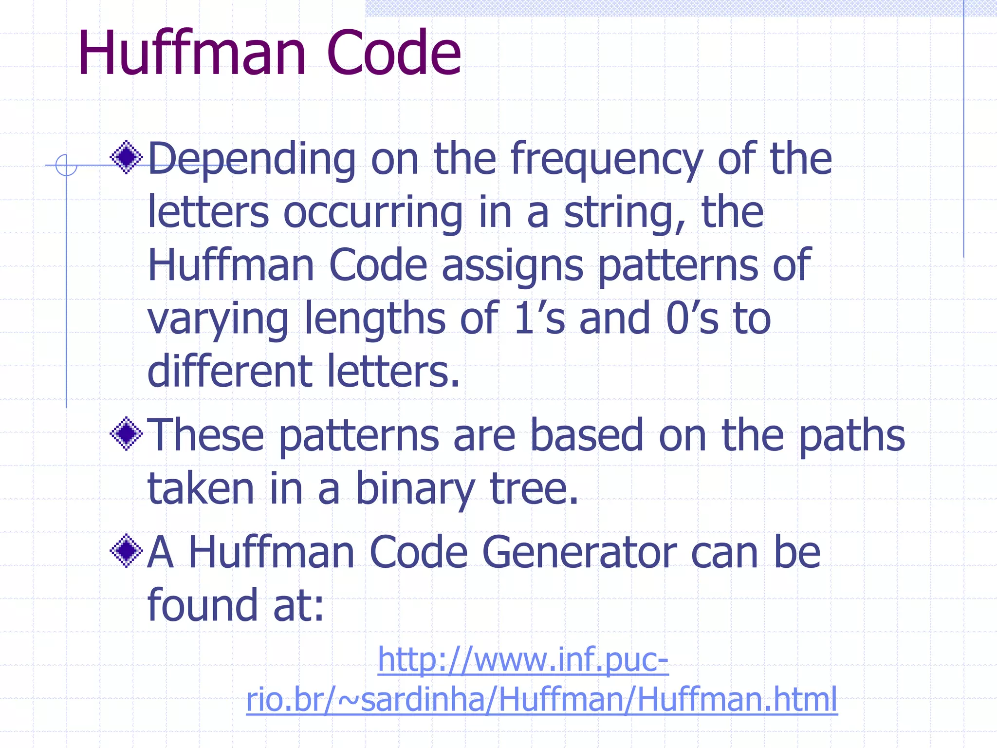 Huffman Code
  Depending on the frequency of the
  letters occurring in a string, the
  Huffman Code assigns patterns of
  varying lengths of 1’s and 0’s to
  different letters.
  These patterns are based on the paths
  taken in a binary tree.
  A Huffman Code Generator can be
  found at:
               http://www.inf.puc-
      rio.br/~sardinha/Huffman/Huffman.html
 