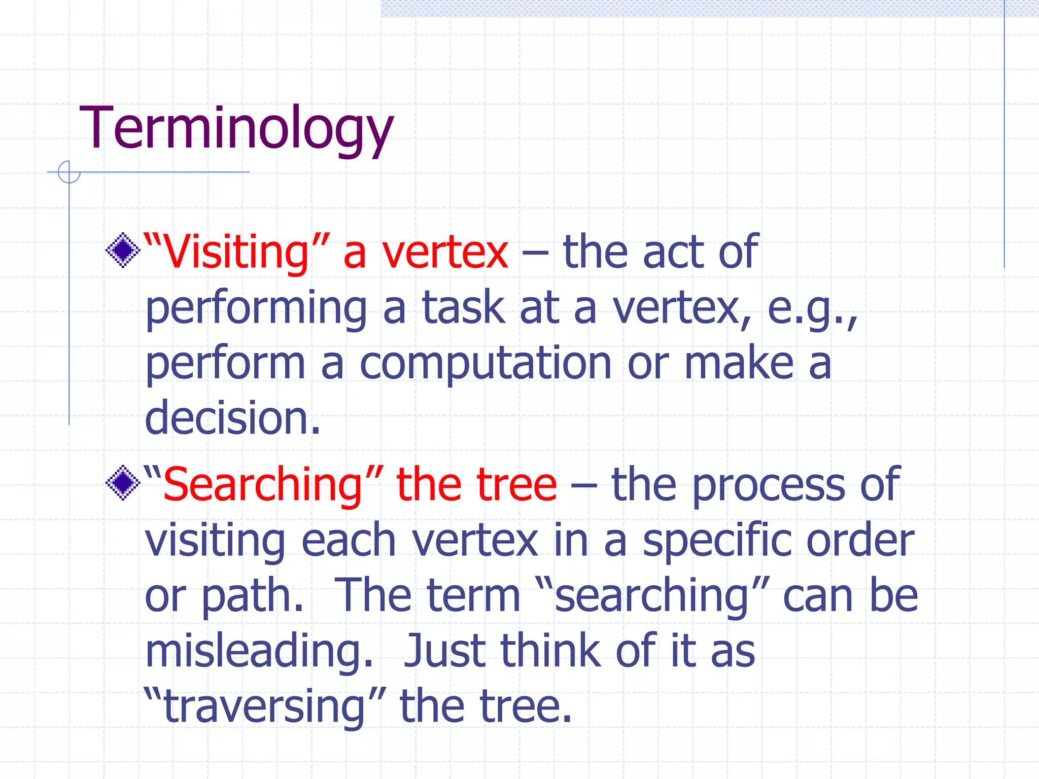 Terminology

  “Visiting” a vertex – the act of
  performing a task at a vertex, e.g.,
  perform a computation or make a
  decision.
  “Searching” the tree – the process of
  visiting each vertex in a specific order
  or path. The term “searching” can be
  misleading. Just think of it as
  “traversing” the tree.
 