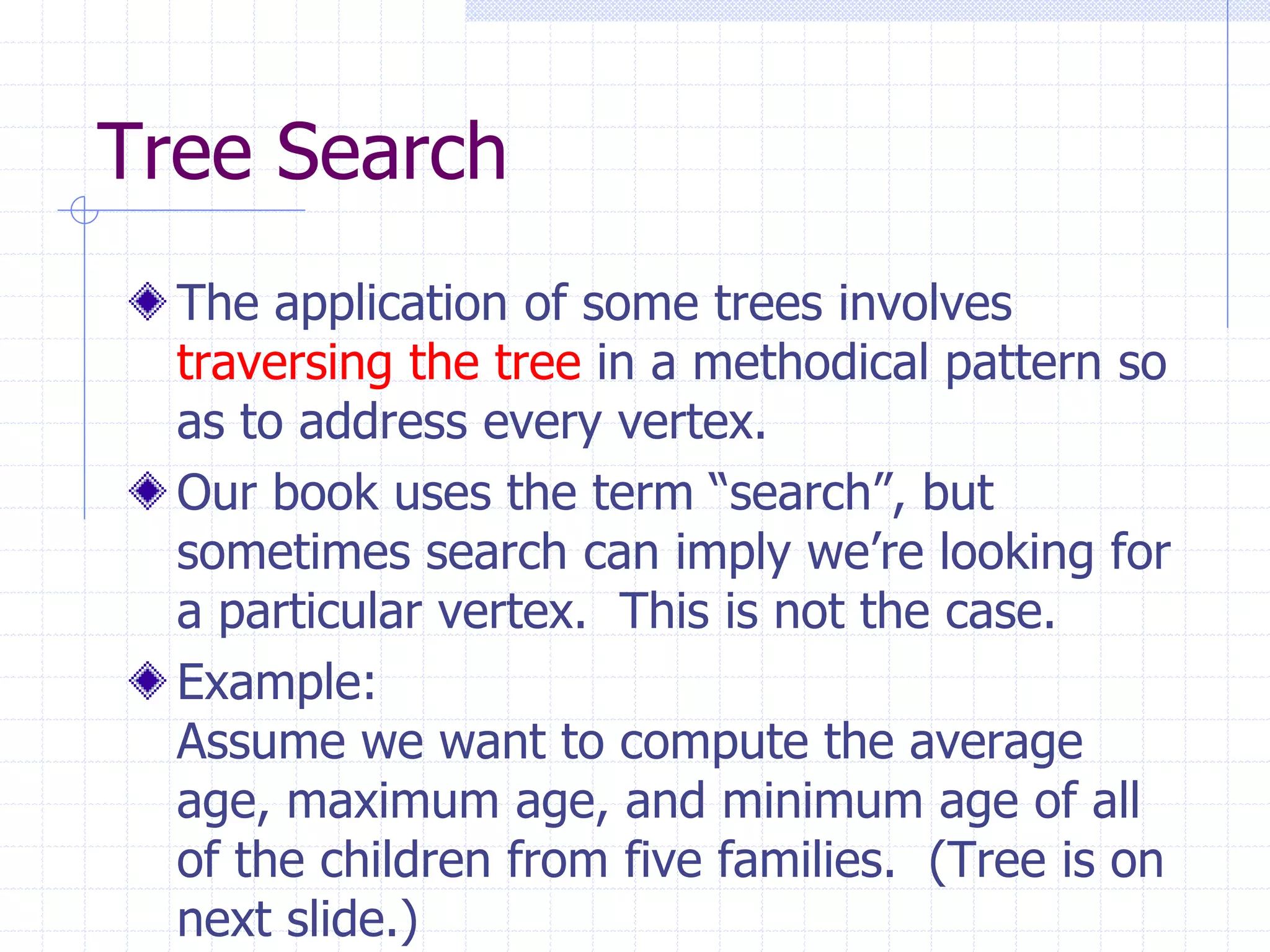 Tree Search
  The application of some trees involves
  traversing the tree in a methodical pattern so
  as to address every vertex.
  Our book uses the term “search”, but
  sometimes search can imply we’re looking for
  a particular vertex. This is not the case.
  Example:
  Assume we want to compute the average
  age, maximum age, and minimum age of all
  of the children from five families. (Tree is on
  next slide.)
 