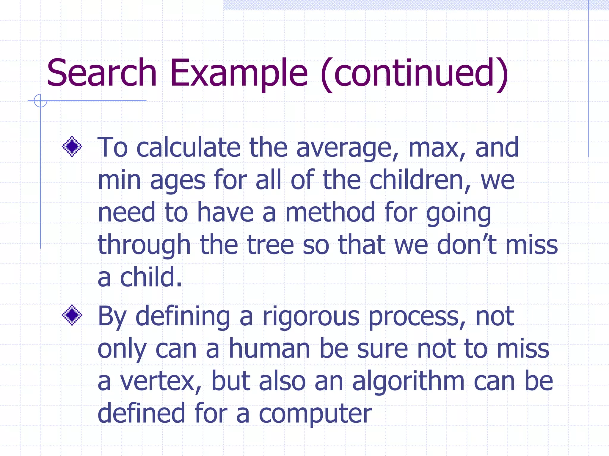 Search Example (continued)
  To calculate the average, max, and
  min ages for all of the children, we
  need to have a method for going
  through the tree so that we don’t miss
  a child.
  By defining a rigorous process, not
  only can a human be sure not to miss
  a vertex, but also an algorithm can be
  defined for a computer
 