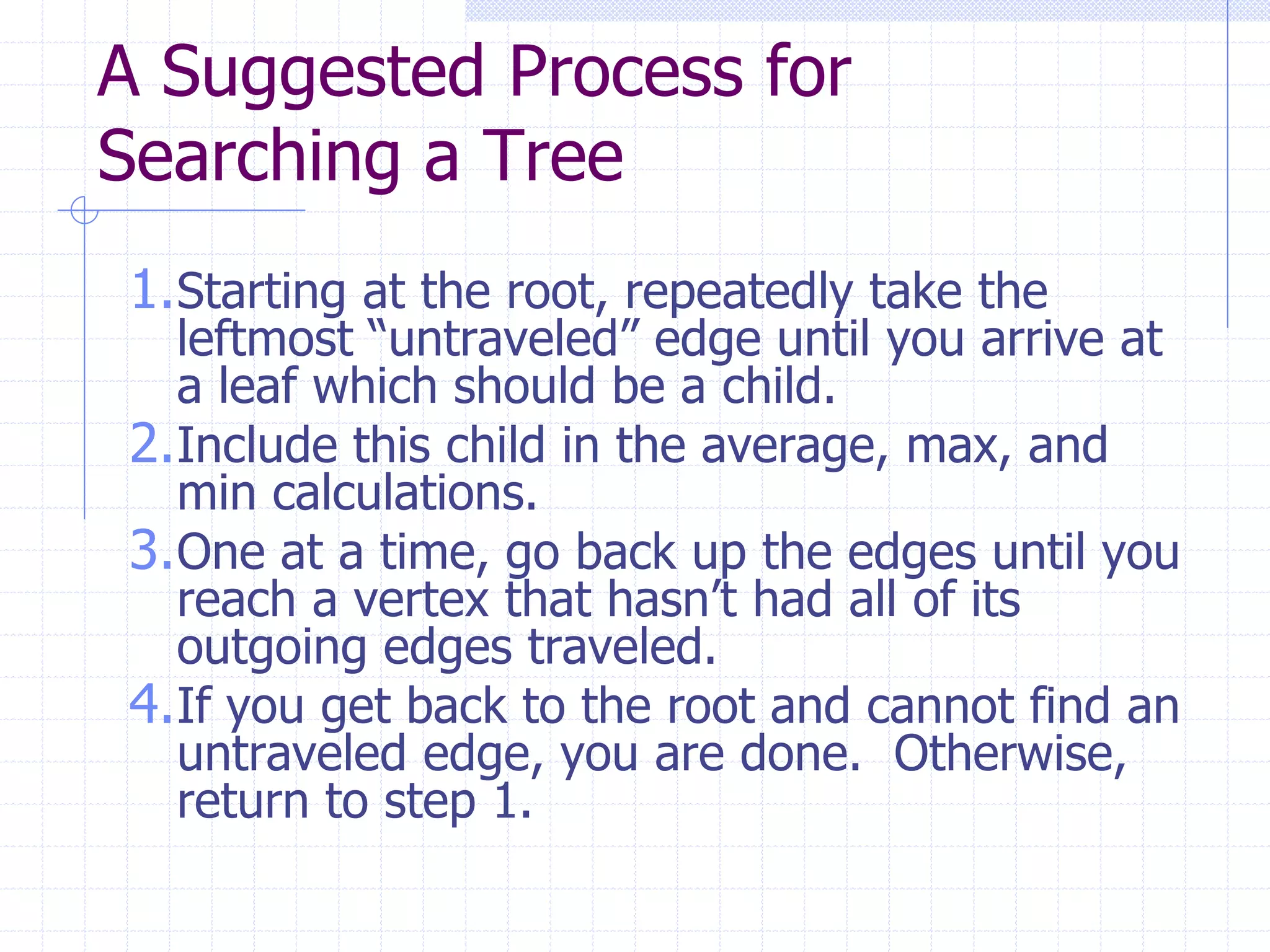 A Suggested Process for
Searching a Tree
1.Starting at the root, repeatedly take the
  leftmost “untraveled” edge until you arrive at
  a leaf which should be a child.
2.Include this child in the average, max, and
  min calculations.
3.One at a time, go back up the edges until you
  reach a vertex that hasn’t had all of its
  outgoing edges traveled.
4.If you get back to the root and cannot find an
  untraveled edge, you are done. Otherwise,
  return to step 1.
 