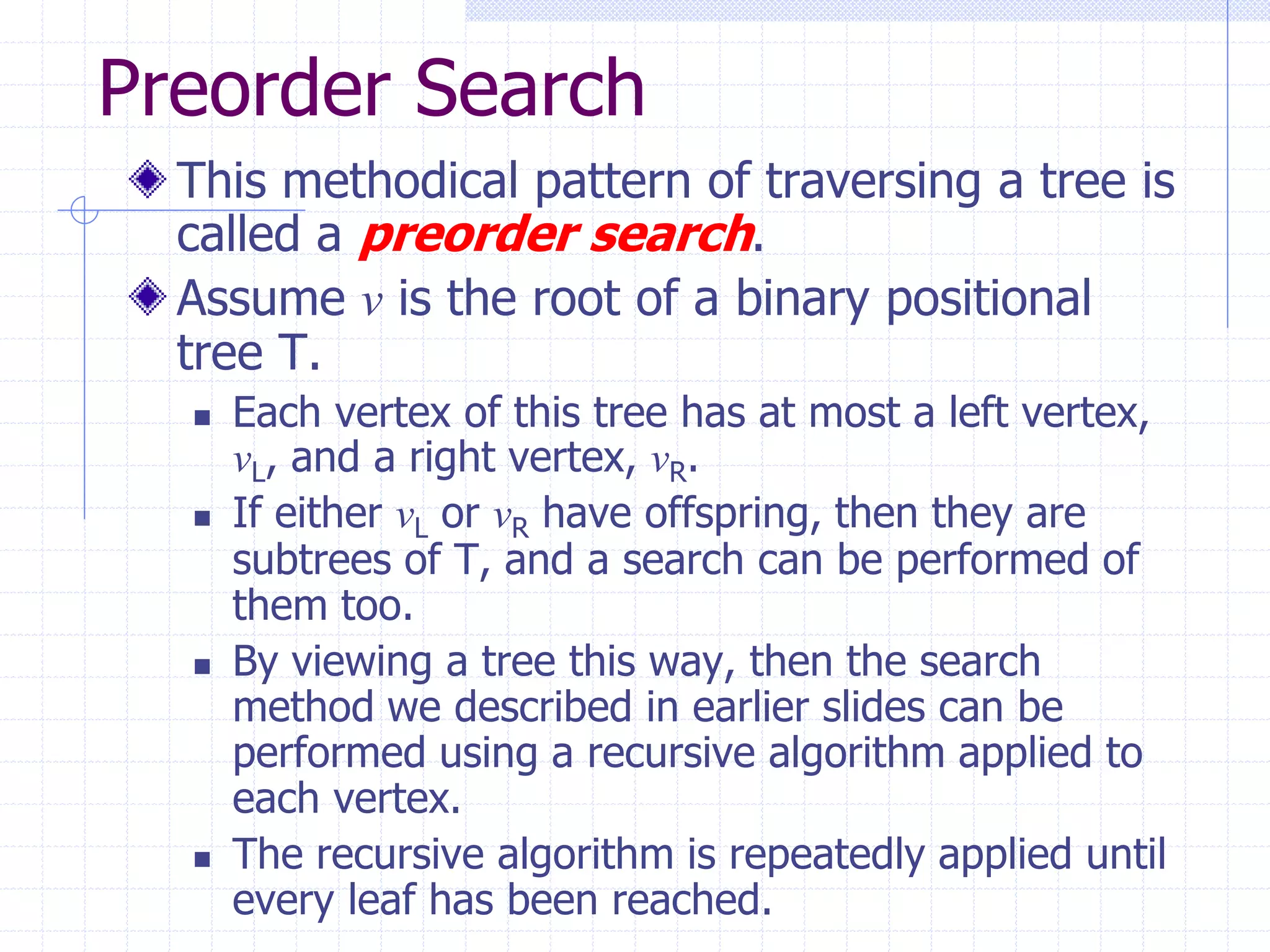 Preorder Search
  This methodical pattern of traversing a tree is
  called a preorder search.
  Assume v is the root of a binary positional
  tree T.
     Each vertex of this tree has at most a left vertex,
      vL, and a right vertex, vR.
     If either vL or vR have offspring, then they are
      subtrees of T, and a search can be performed of
      them too.
     By viewing a tree this way, then the search
      method we described in earlier slides can be
      performed using a recursive algorithm applied to
      each vertex.
     The recursive algorithm is repeatedly applied until
      every leaf has been reached.
 
