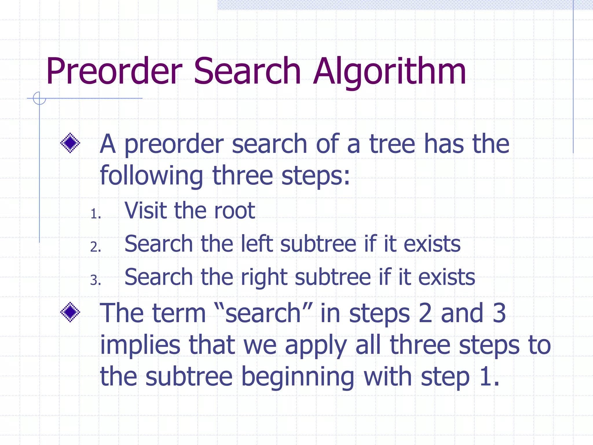 Preorder Search Algorithm
   A preorder search of a tree has the
   following three steps:
  1.   Visit the root
  2.   Search the left subtree if it exists
  3.   Search the right subtree if it exists
   The term “search” in steps 2 and 3
   implies that we apply all three steps to
   the subtree beginning with step 1.
 